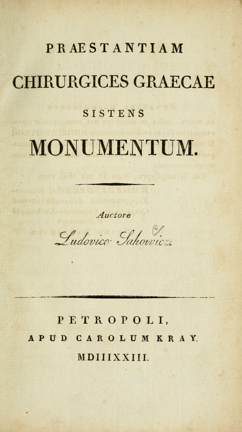 PRAESTANTIAM CHIRURGIGES GRAEGAE SISTENS MONUMENTUM. Auctore c/ / ■ c// ^ PETROPOLI, APUD CAROLUM KRAY. MDIIIXXIII.