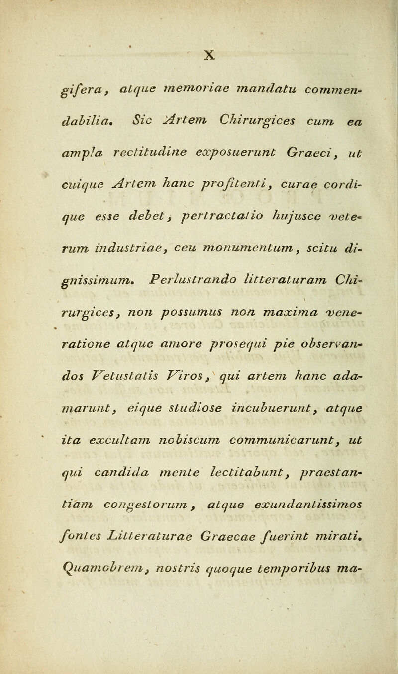 gifera, atque memojiae mandatu commen- dabilia. Sic Artem Chirurgices cum ea ampla rectitudine exposuerunt Oraeci, ut cuique Artem hanc projitejtti, curae cordi que esse debet, pertractalio hujusce 'vete^ rum industriae, ceu monumentum, scitu di^ gnissimumm Perlmtrando litteraturam Chi-^ rurgices, non possumus non maxima ^vene^ ratione atque amore prosequi pie obser^an^ dos P^etustatis J^iros, qui artem hanc ada' inarunty eique studiose incubuerunt, atque ita excultam nchiscuni communicarunty ut qui candida mente lectitabujit, praestan-^ tiam congestorum-, atque exundantissimos fontes Litteraturae Graecae fuerint mirati. (^uamobrem, nostris quoque temporibus ma^