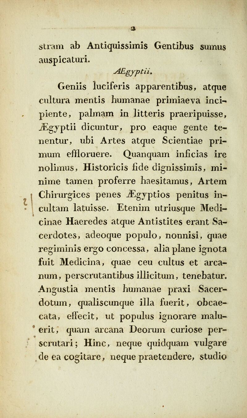 stram ab Antiquissimis Gentibus sumus auspicaturi. jiEgyptii» Geniis luciferis apparentibus, atque cultura mentis humanae primiaeva inci- piente, palmam in litteris praei-ipuisse, ^gyptii dicuntur, pro eaque gente te- nentur, ubi Artes atque Scientiae pri- mum effloruere. Quanqiiam inficias ire nolimus, Historicis fide dignissimis, mi- nime tamen proferre haesitamus, Artem [ Chirurgices penes .^gyptios penitus in- 1 cultam latuisse. Etenim utriusque Medi- cinae Haeredes atque Antistites erant Sa- cerdotes, adeoque populo, nonnisi, quae regiminis ergo concessa, aliaplane ignota fuit Medicina, quae ceu cultus et arca- num, persci^utantibus illicitum, tenebatur. Angustia mentis humanae praxi Sacer- dotum, qualiscunque illa fuerit, obcae- cata, effecit, ut populus ignorare malu- * erit, quam arcana Deorum curiose per- scrutari; Hinc, neque quidquam vulgare de ea cogitare, neque praeteiidere, studio