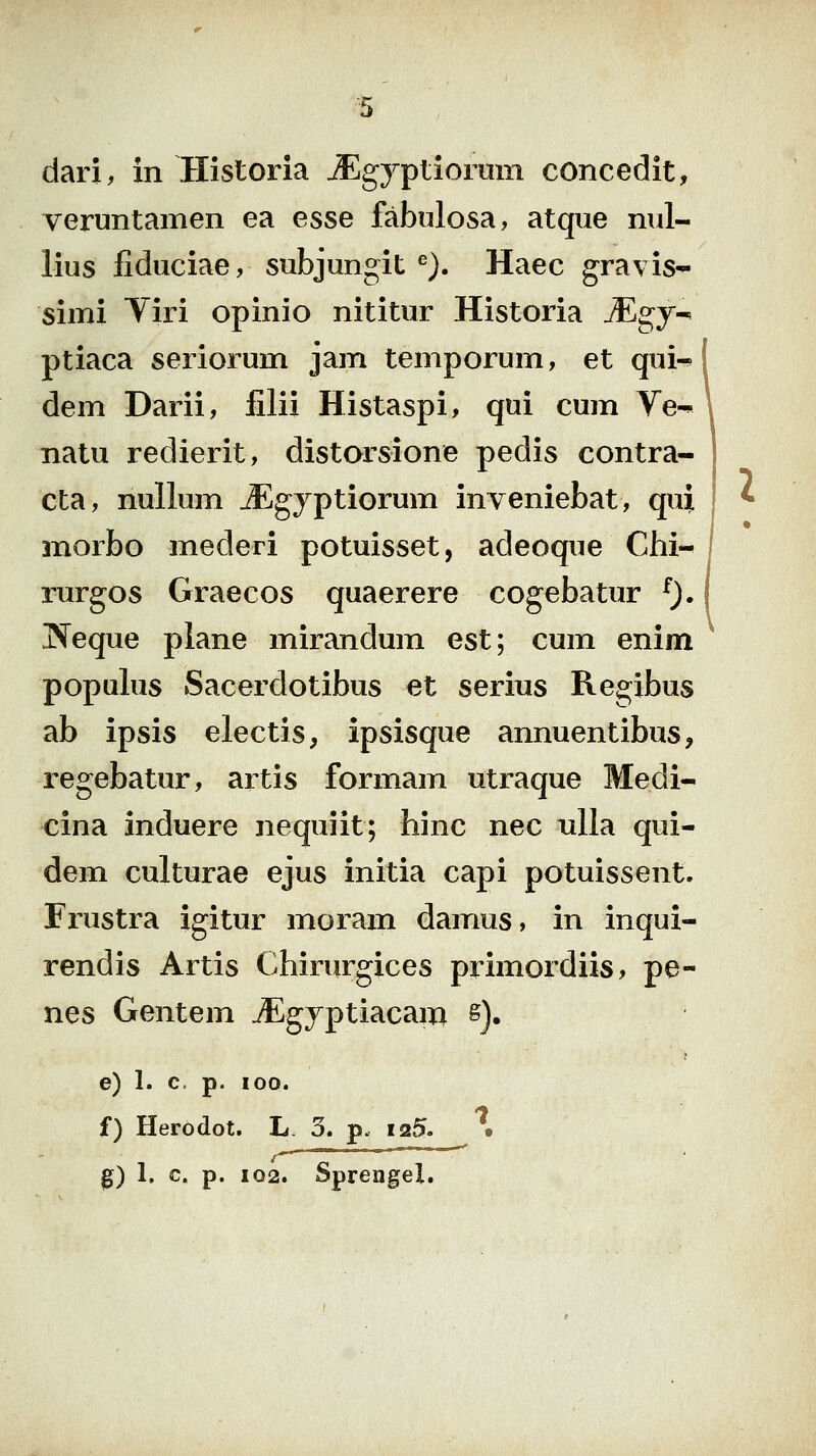 ■^5 dari, in Historia JEgyptiorum concedit, veruntamen ea esse fabulosa, atqiie nul- lius fiduciae, subjungit'^). Haec gravis- simi Viri opinio nititur Historia Mgj^ ptiaca seriorum jam temporum, et qui^ | dem Darii, filii Histaspi, qui cum Ve-« \ natu redierit, distorsione pedis contra- cta, nullum JEgyptiorum inveniebat, qui morbo mederi potuisset, adeoque Chi-^ rurgos Graecos quaerere cogebatur ^). Jfeque piane mirandum est; cum enim populus Sacerdotibus et serius Regibus ab ipsis electis, ipsisque annuentibus, regebatur, artis formam utraque Medi- cina induere nequiit; hinc nec nlla qui- dem culturae ejus initia capi potuissent. Frustra igitur moram damus, in inqui- rendis Artis Chirurgices primordiis, pe- nes Gentem ^gyptiacam s]. e) 1. c. p. 100. f) Herodot. L 3. p. I25. • /^ ■ '' ^ l