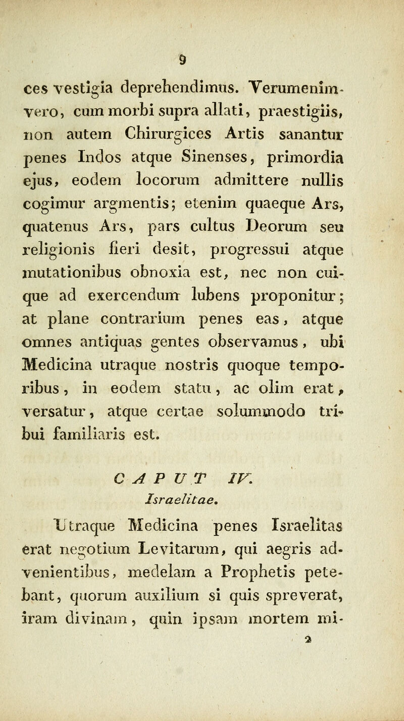 ces vestigia deprehendimtis. Verumenim^ vero, cmnmorbi supra allati> praestigiis, non autem Chirurgices Artis sanantur penes Indos atque Sinenses, primordia ejus, eodem locorum admittere nuUis cogimur argmentis; etenim quaeque Ars, quatenus Ars, pars cultus Deorum seu religionis lieri desit, progressui atque mutationibus obnoxia est, nec non cui- que ad exercenduirr lubens proponitur; at plane contrarium penes eas, atque omnes antiquas gentes observamus, ubi Medicina utraque nostris quoque tempo- ribus 5 in eodem statu, ac olim erat p versatur, atque certae solummodo tri^ bui familiaris est. C A P U T IV. Israelitae. lltraque Medicina penes Israelitas erat negotium Levitarum, qui aegris ad- venientibus, medelam a Prophetis pete- bant, quorum auxllium si quis spreverat, iram divinam 5 quin ipsam mortem mx-