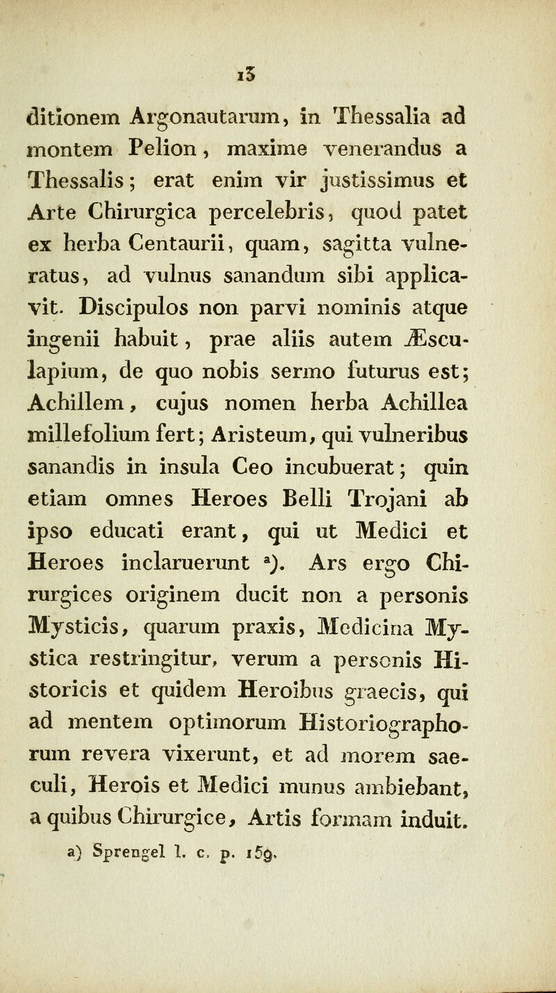 i5 ditlonem Argonautarum, in Thessalia ad montem Pelion, maxime venerandus a Thessalis; erat enim vir jiistissimus et Arte Chirurgica percelebris, quod patet ex herba Centaurii, quam, sagitta vuhie- ratus, ad vulnus sanandum sibi applica- vit. Discipulos non parvi nominis atque ingenii habuit, prae aliis autem JEscu- lapium, de quo nobis sermo futurus est; Achillem, cujus nomen herba Achillea millefolium fert; Aristeum, qui vuhieribus sanandis in insula Ceo incubuerat; quin etiam omnes Heroes Belli Trojani ab ipso educati erant, qui ut Medici et Heroes inclaruerunt *)• Ars ergo Chi- rurgices originem ducit non a personis Mysticis, quarum praxis, Mcdicina My- stica restringitur, verum a personis Hi- storicis et quidem Heroibus giaecis, qui ad mentem optimorum Historiographo- rum revera vixerunt, et ad morem sae- culi, Herois et Medici munus ambiebant, aquibusChirurgice, Artis formam induit. a) Sprengel 1. c. p. i5q>