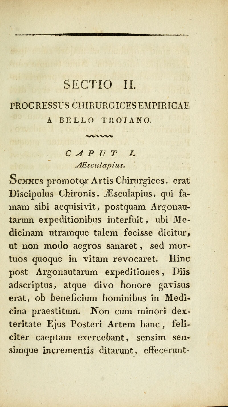 PROGRESSUS GHIRURGICES EMPIRIGAE A BELLO TROJANO. C A P U T L u4Rsculapius» SuMMus promotc^r Artis Chirurgices. erat Discipulus Chironis, jEsculapius, qui fa- mam sibi acquisivit, postquam Argonau- tarum expeditionibus interfuit, ubi Me- dicinam utramque talem fecisse dicitur, ut non modo aegros sanaret, sed mor- tuos quoque in vitam revocaret. Hinc post Argonautarum expeditiones, Diis adscriptus, atque divo honore gavisus erat, ob beneficium hominibus in Medi- cina praestitum. Non cum minori dex- teritate Ejus Posteri Artem hanc , feli- citer caeptam exercebant, sensim ^^xt- simque incrementis ditarunt, effecerunt