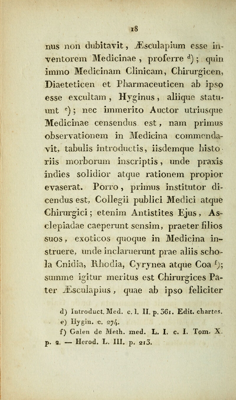 nus non dubitavit, ^sculapium esse in- Yentorem Medicinae , proferre ^); quin immo Medicinam Clinicam, Chirurgicen, Diaeteticen et Pharmaceuticen ab ipso esse excultam , Hyginus, aliique statu- unt ^); nec immerito Auctor utriusque Medicinae censendus est, nam primus observationem in Medicina commenda- vit, tabulis introductis, iisdemque histo riis morborum inscriptis, unde praxis indies solidior atque rationem propior evaserat. Porro, primus institutor di- cendus est, Collegii publici Medici atque Ghirurgici; etenim Antistites Ejus , As- clepiadae caeperunt sensim, praeter filios suos, exoticos quoque in Medicina in- struere, unde inclaruerunt prae aliis scho- la Cnidia, Rhodia, Cyrynea atque Coa ^j; summe igitur meritus est Chirurgices Pa- ter jEscuiapius, quae ab ipso feliciter d) Introduct. Med. c. 1. II. p. 36i. Edit. chartes, e) Hjgin. €. 274. f) Galen de Meth. med. L. I. c. I. Tom. X. p. 3. — Herod, L. III, p. qi5.