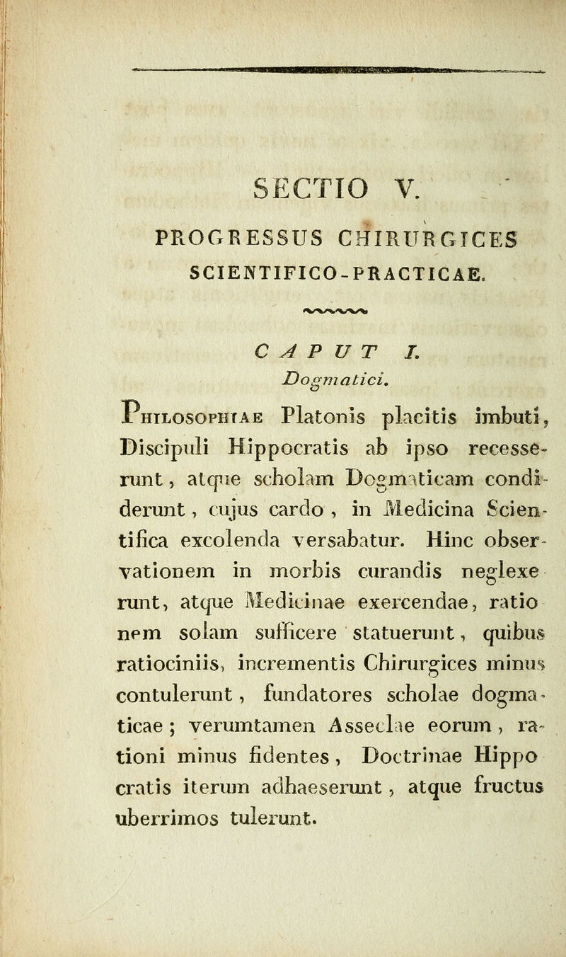 SECTIO V. PROCxRESSUS CHIRURGICES SCIENTIFICO-PRACTICAE. C A P U T L Dogmatici, Phtlosophtae Platonls placitis imbutij Discipuli Hippocratis ab ipso recesse» runt 5 atque scholain Dogm^iticam condi derunt, cujus cardo , in Medicina Scien- tifica excolenda versabatur. Hinc obser- vationem in morbis curandis neglexe runt, atque Medicinae exercendae, ratio nem solam sufficere statuerunt i quibus ratiociniis, incrementis Chirur^ices minus contulerunt, fundatores scholae dogma- ticae ; verumtamen Asseclae eorum , ra- tioni minus fidentes, Doctrinae Hippo cratis iterum adhaeserunt, atque fructus uberrimos tulerunt.
