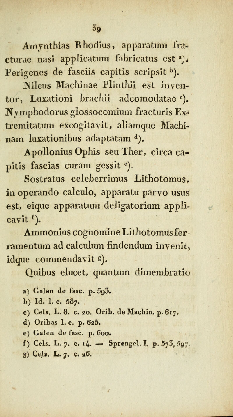 Amyntbias Rhodius, apparatum Ira- cturae nasi applicatum fabricatus est ^)<i Perigenes de fasciis capitis scripsit ^). iSileus Machinae Plinthii est inven- tor, Luxationi brachii adcomodatae ^). Tfymphodorus glossodomium fracturis Ex^ tremitatum excogitavit, aliamque Machi- nam luxationibus adaptatam ^). Apollonius Ophis seu Ther, circa ea^ pitis fascias curam gessit ^), Sostratus celeberrimus Lithotomus^ in operando calculo, apparatu parvo usus est, eique apparatum deligatorium appli» cavit ^). Ammonius cognomine Lithotomiis fer- ramentum ad calculum findendum invenit^ idque commendavit s). Quibus elucet, quantum dimembratio a) Galen de fasc. p. 5g5» b) Id. 1. c. 56;. c) Cels. L. 8. c. 20. Orib. de Madiin. p. 617. d) Oribas 1. c. p. 625. e) Galen de fasc. p. 600. f) Cels. L. y, c. 14. .— Sprf ngel, l, p. 5^3, .5§i?. g) Gels, L. 7. €. 26,