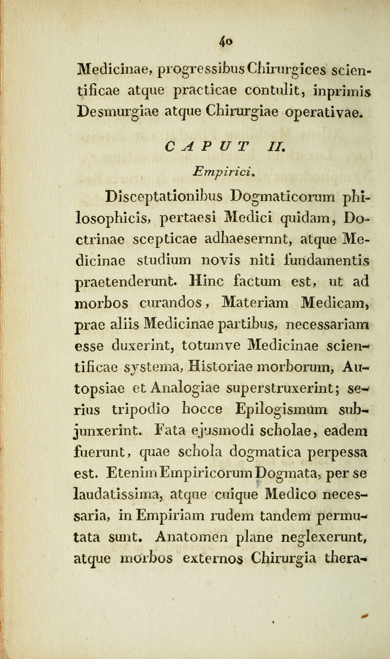 Medicinae, progTessibusChirurgices scien- tificae atque practicae contulit, inprimis Desmurgiae atque Chirurgiae operativae. C A P U T II. Empirici» Disceptationibus Dogmaticorum phi- losophicis, pertaesi Medici quidam, Do- ctrinae scepticae adhaesernnt, atque Me- dicinae studium novis niti fundamentis praetenderunt. Hinc factum est, ut ad morbos curandos, Materiam Medicam, prae aliis Medicinae partibus, necessariam esse duxerint, totumve Medicinae scien-' tificae systema, Historiae morborum, Au-* topsiae et Analogiae superstruxerint; se-^ rius tripodio hocce Epilogismilm sub- junxerint. Fata ejusmodi scholae, eadem fuerunt, quae schola dogmatica perpessa est. EtenimEmpiricorumDogmata, perse laudatissima, atque cuique Medico neces- saria, inEmpiriam rudem tandem permu- tata sunt. Anatomen plane neglexerunt, atque morbos externos Chirurgia thera-^
