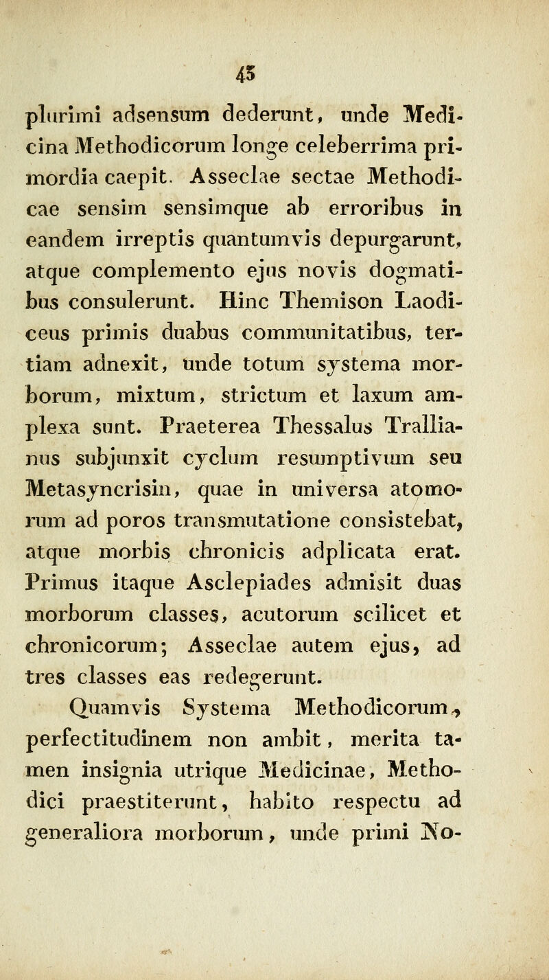 45 plurlmi adsensnm dederimt, unde Medi- cina Methodicorum longe celeberrima pri- mordia caepit. Asseclae sectae Methodi- cae sensim sensimque ab erroribus in eandem irreptis quantumvis depurgarunt^, atque complemento ejus novis dogmati- bus consulerunt. Hinc Themison Laodi- ceus primis duabus communitatibus, ter- tiam adnexit, mide totum systema mor- borum, mixtum, strictum et laxum am- plexa sunt. Praeterea Thessalus Trallia- nus subjunxit cyclum resujnptivum seu Metasjncrisin, quae in universa atomo- rum ad poros transmutatione consistebat, atque morbis chronicis adplicata erat. Primus itaque Asclepiades admisit duas morborum classes, acutorum scilicet et chronicorum; Asseclae autem ejus, ad tres classes eas redegerunt. Quam vis Systema Methodicorum ^ perfectitudinem non ambit, merita ta- men insignia utrique Medicinae, Metho- dici praestiterunt, hablto respectu ad generaliora morborum, unde primi ^o-