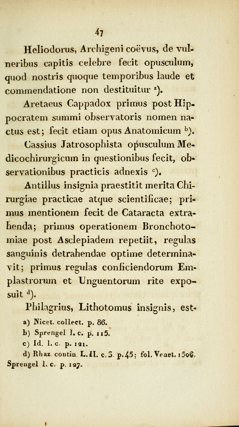 Heliodorus, Archigeni coevus, de vul* neribus capitis celebre fecit opusculum, quod nostris quoque temporibus laude et commendatione non destituitur ^)* Aretaeus Cappadox primus postHip- pocratem summi obseryatoris nomen na* ctus est; fecit etiam opus Anatomicum ^). Cassius Jatrosophista o}Susculum Me* dicochirurgicum in questionibus fecit, ob* servationibus practicis adnexis ^)* Antillus insignia praestitit merita Chi- rurgiae practicae atque scientificae; pri- mus mentionem fecit de Cataracta extra- benda; primus operationem Bronchoto- miae post Asclepiadem repetiit, regulas sanguinis detrahendae optime determina- vit; primus regulas conficiendorum En> plastrorum et Unguentorum rite expo- suit ^). PhilagriuS) Lithotomus insignisj est« a) IVicet. collect. p. 36. h) Sprengel 1, c. p. ii5, c) Id. 1. c. p. lai. d) Rhaz contin L.II. c.3 p.45j foL Veael. i5o^. Sprengel 1. c. p, la^.