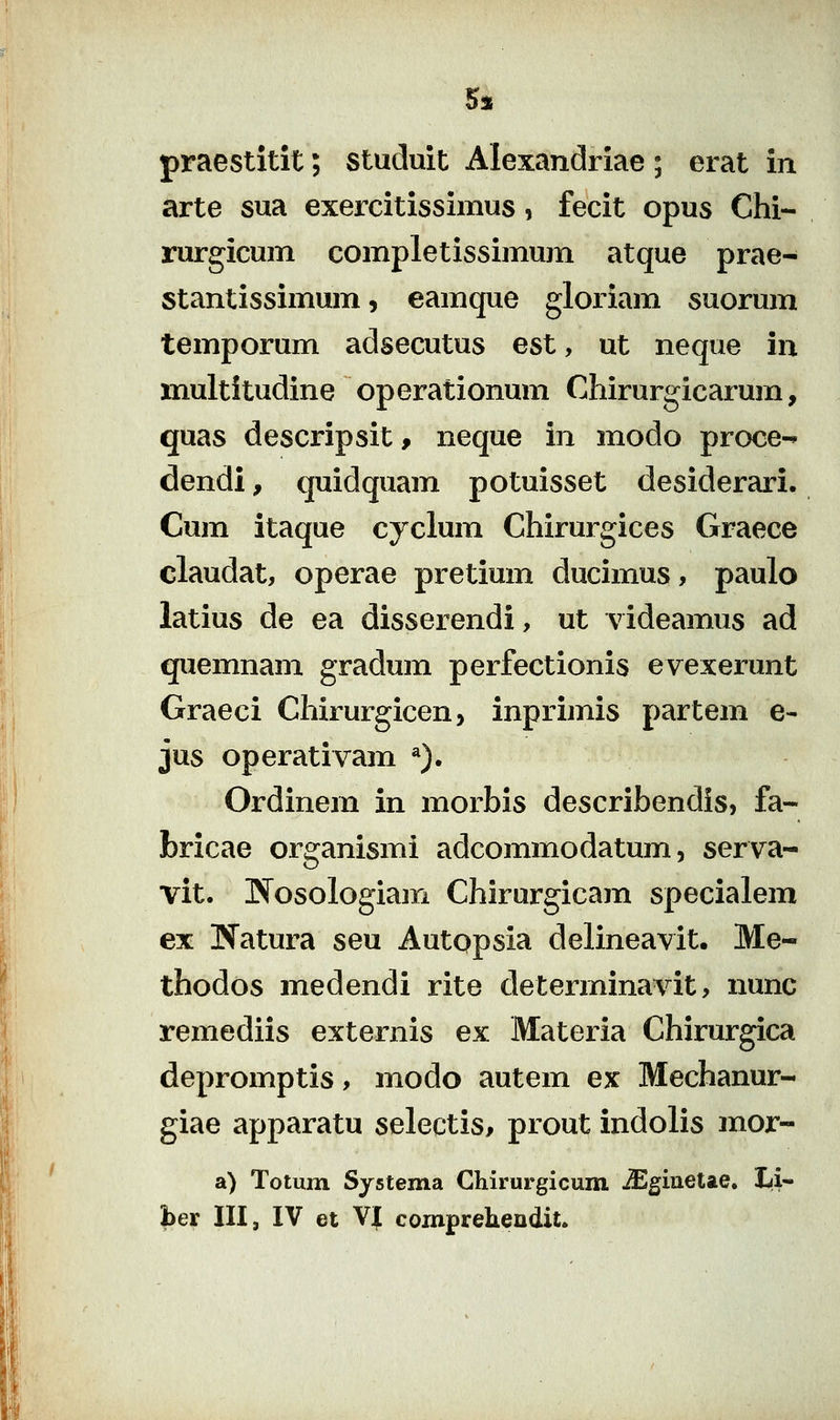 5s praestitit; studuit Alexandriae ; erat in arte sua exercitissimus, fecit opus Chi- rurgicum completissimum atque prae- stantissimum, eamque gloriam suorum temporum adsecutus est, ut neque in multitudine operationum Chirurgicarum, quas descripsit, neque in modo proce-^ dendi, quidquam potuisset desiderari. Cum itaque cyclum Chirurgices Graece claudat, operae pretium ducimus, paulo latius de ea disserendi, ut videamus ad quemnam gradum perfectionis evexerunt Graeci Chirurgicen, inprimis partem e- jus operativam ^). Ordinem in morbis describendis, fa- bricae organismi adcommodatum, serva- vit. Wosologiam Chirurgicam specialem ex Natura seu Autopsia delineavit. Me- thodos medendi rite determinavit, nunc remediis externis ex Materia Chirurgica depromptis, modo autem ex Mechanur- giae apparatu selectis, prout indolis mor- a) Totum Systema Ghirurgicum iEginelae. Li- |)er III, IV et VJ comprehendit.