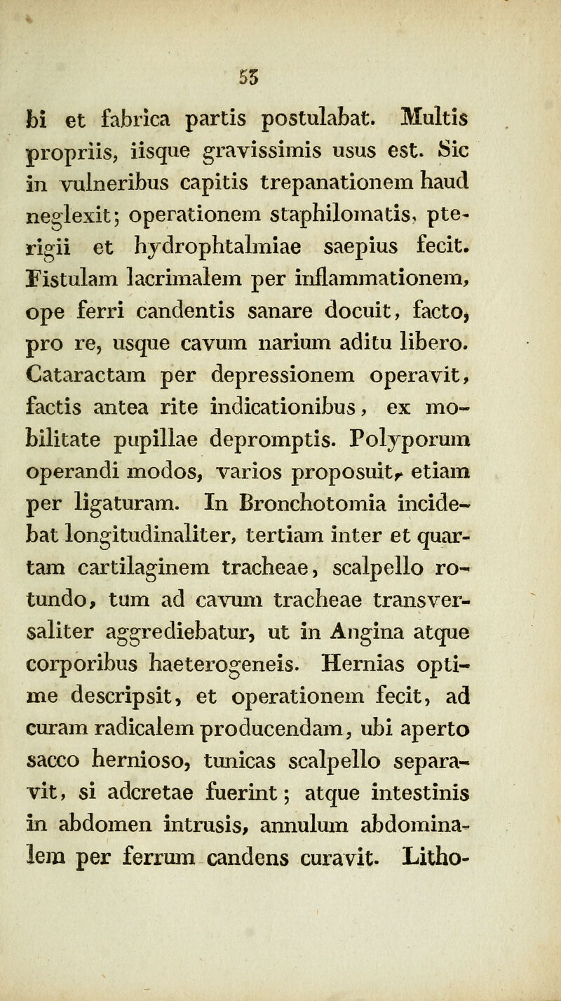 55 bi et fabrica partis postulabat. Multis propriis, iisque gravissimis usus est. Sic iii vulneribus capitis trepanationem haud neglexit; operationem staphilomatis* pte- rigii et hydrophtahniae saepius fecit. Fistulam lacrimalem per inflammationem, ope ferri candentis sanare docuit, facto, pro re, usque cavum narium aditu libero. Cataractam per depressionem operavit, factis antea rite indicationibus, ex mo- bilitate pupillae depromptis. Polyporum operandi modos, varios proposuit,^ etiam per ligaturam. In Bronchotomia incide- bat longitudinaliter, tertiam inter et quar- tam cartilaginem tracheae, scalpello ro- tundo, tum ad cavum tracheae transver- saliter aggrediebatur, ut in Angina atque corporibus haeterogeneis. Hernias opti- me descripsit, et operationem fecit, ad curam radicaiem producendam, ubi aperto sacco hernioso, tunicas scalpello separa- vit, si adcretae fuerint; atque intestinis in abdomen intrusis, annulum abdomina- lem per ferrum candens curavit. Litho-