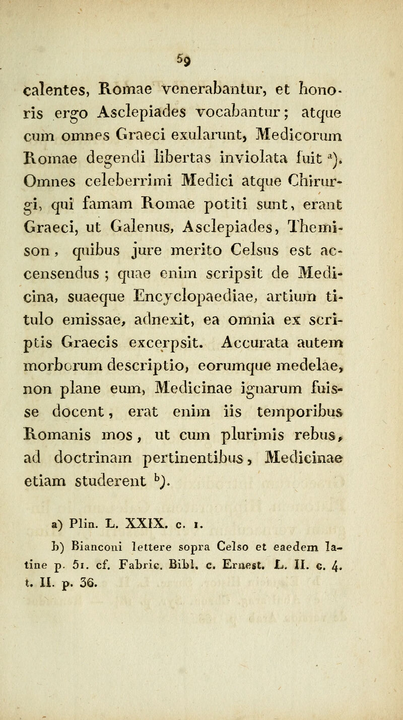 Calentes, Romae venerabanlur, et hono« ris ergo Asclepiades vocabantur; atque cum omnes Graeci exularunt, Medicorum Romae degendi libertas inviolata fuit ^). Omnes celeberrimi Medici atque Chirur- gi, qui famam Romae potiti sunt, erant Graeci, ut Galenus, Asclepiades, Themi- son, quibus jure merito Celsus est ac- censendus ; quae enim scripsit cle Medi- cina, suaeque Encjclopaediae, artium ti- tulo emissae, adnexit, ea omnia ex scri- ptis Graecis excerpsit. Accurata autem morborum descriptio, eorumque medelae, non plane eum, Medicinae ignarum fuis- se docent, erat enim iis temporibus Romanis mos, ut cum plurimis rebus^ ad doctrinam pertinentibus, Medicinae etiam studerent ^j. a) Plin. L. XXIX. c. I. h) Bianconi lettere sopra Celso et eaedem la- tine p, 5i. cf. Fabric. BiLL c. Ernest. L. II. €. 4* t. li. p. 36.