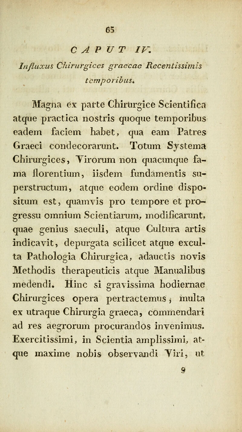 65 C A P U T IV. Influxus Chirurgices graecae Recentissimis temporihuSi Magna ex patte Chirtirgice Scientifica atque practica nostris qiioque temporibus eadem faciem habet, qua eam Patres Graeci condecorarunt. Totum Systema Chirurgices, Tirorum non quacimque fa- ma florentium, iisdem fundamentis su- perstructum, atque eodem ordine dispo-- situm est, quamvis pro tempore et pro- gressn omnium Scientiarum, modificarunt, quae genius saeculi, atque Cultura artis indicavit, depurgata scilicet atque excul- ta Pathologia Chirurgica, adauctis novis Methodis therapeuticis atque Manualibus medendi, Hinc si gravissima hodiernae Chirurgices opera pertractemus, inulta ex utraque Chirurgia graeca, commendari ad res aegrorum procurandOs invenimus* Exercitissimi, in Scientia amplissimi, at- que maxime nobis observandi Tiri, ut