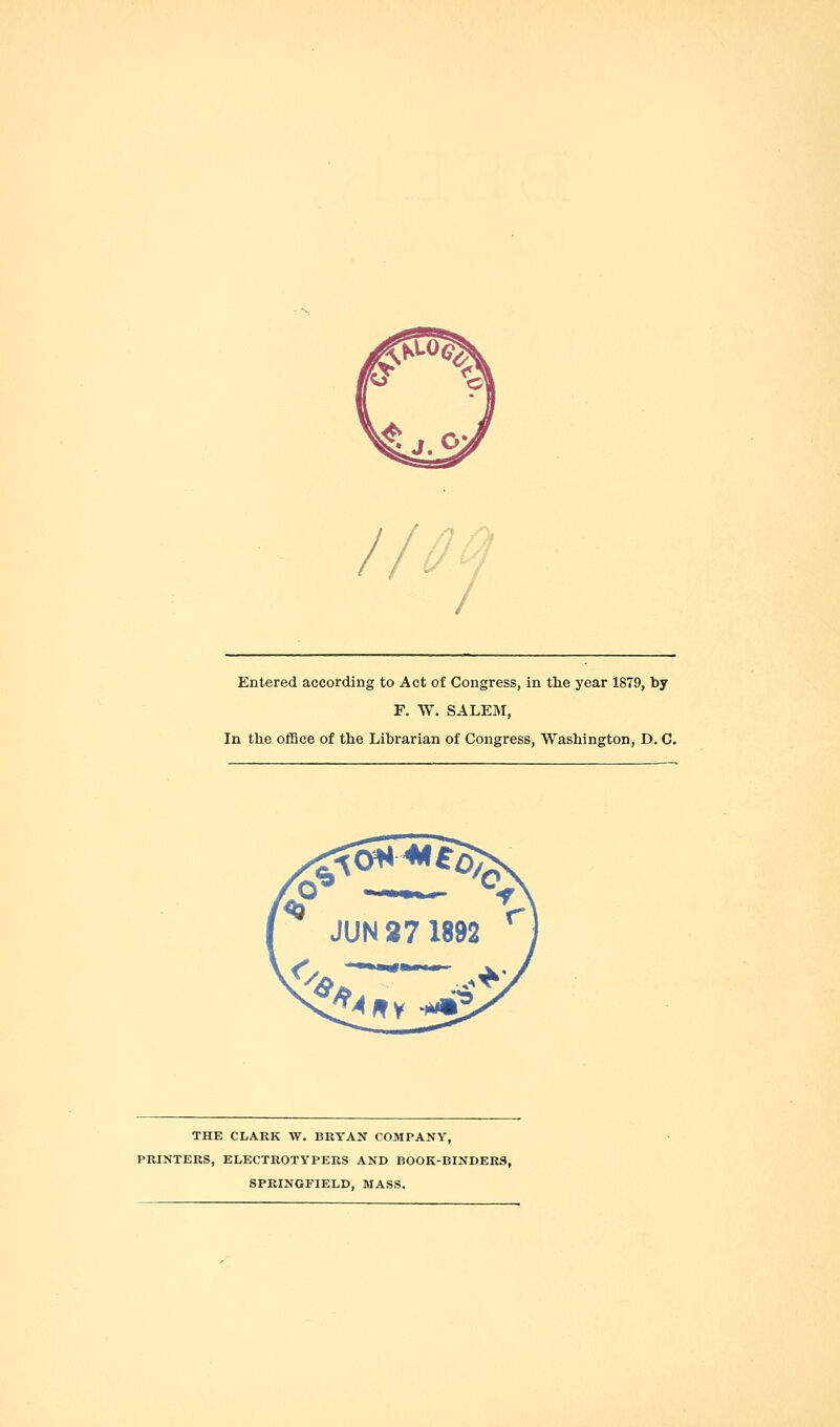 Entered according to Act of Congress, in the year 1879, by F. W. SALEM, In the office of the Librarian of Congress, Washington, D. C. THE CLARK W. BRYAN COMPANY, PRINTERS, ELECTROTYPERS AND BOOK-BINDERS, SPRINGFIELD, MASS.