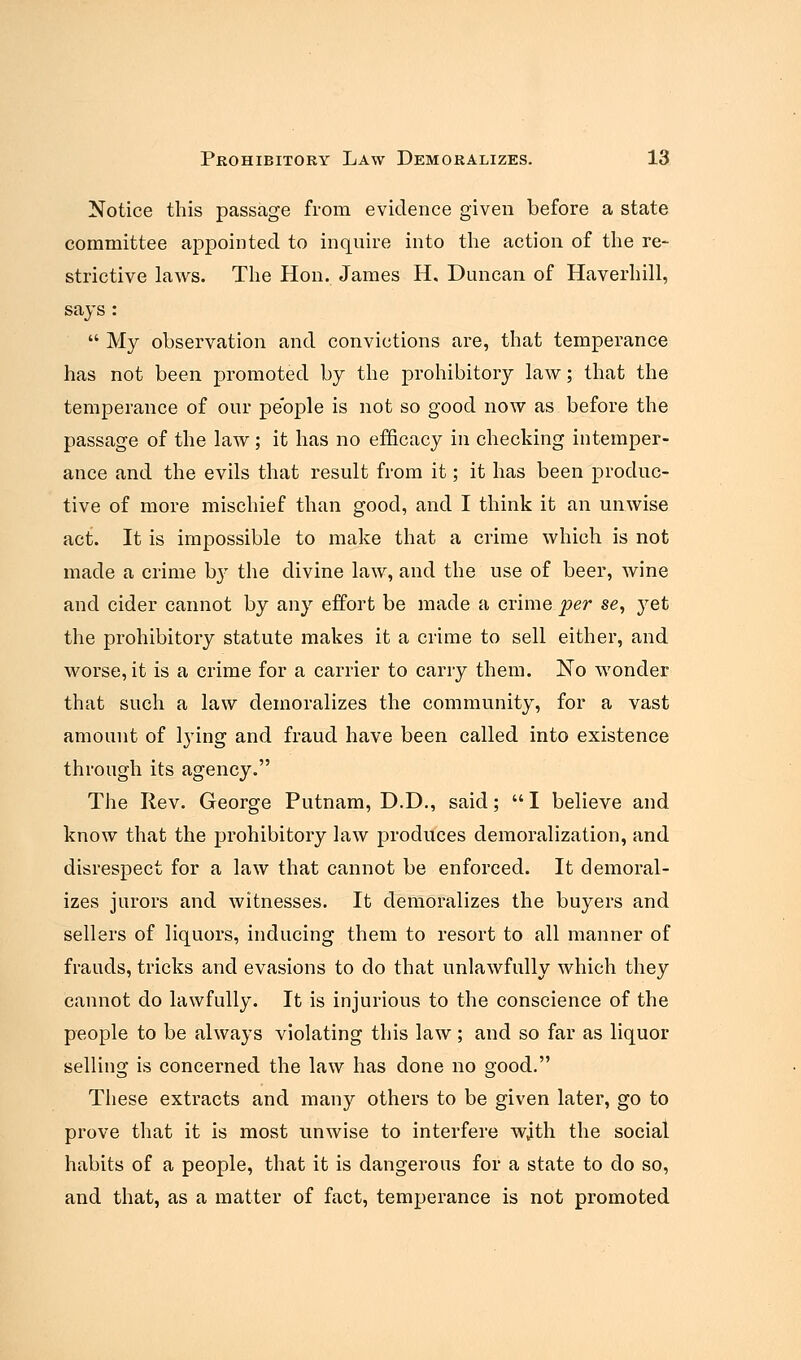 Notice this passage from evidence given before a state committee appointed to inquire into the action of the re- strictive laws. The Hon. James H, Duncan of Haverhill, says :  My observation and convictions are, that temperance has not been promoted by the prohibitory law; that the temperance of our people is not so good now as before the passage of the law; it has no efficacy in checking intemper- ance and the evils that result from it; it has been produc- tive of more mischief than good, and I think it an unwise act:. It is impossible to make that a crime which is not made a crime b}' the divine law, and the use of beer, wine and cider cannot by any effort be made a crime per se, yet the prohibitory statute makes it a crime to sell either, and worse, it is a crime for a carrier to carry them. No wonder that such a law demoralizes the community, for a vast amount of lying and fraud have been called into existence through its agency. The Rev. George Putnam, D.D., said; I believe and know that the prohibitory law produces demoralization, and disrespect for a law that cannot be enforced. It demoral- izes jurors and witnesses. It demoralizes the buyers and sellers of liquors, inducing them to resort to all manner of frauds, tricks and evasions to do that unlawfully which they cannot do lawfully. It is injurious to the conscience of the people to be always violating this law; and so far as liquor selling is concerned the law has done no good. These extracts and many others to be given later, go to prove that it is most unwise to interfere with the social habits of a people, that it is dangerous for a state to do so, and that, as a matter of fact, temperance is not promoted