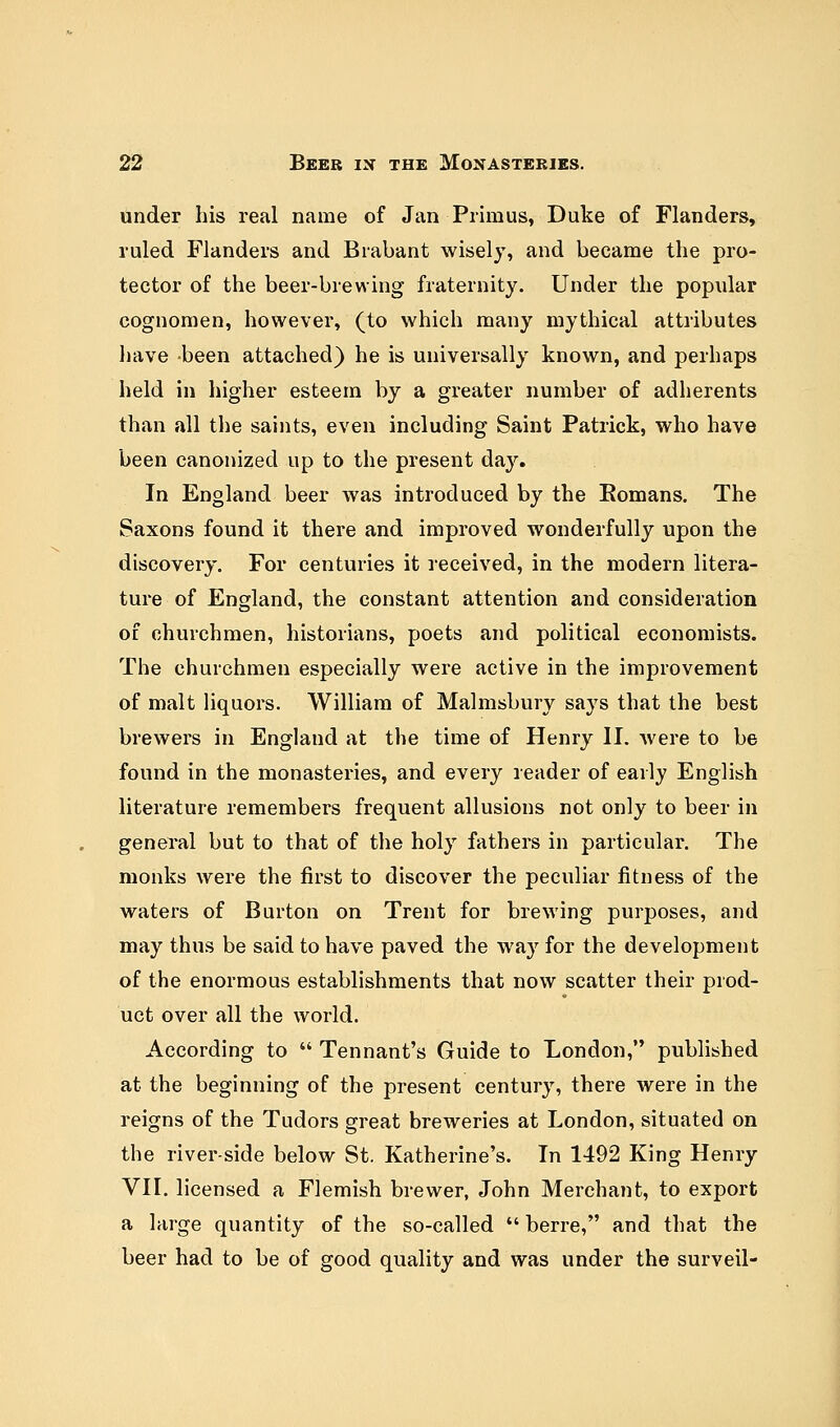 under his real name of Jan Primus, Duke of Flanders, ruled Flanders and Brabant wisely, and became the pro- tector of the beer-brewing fraternity. Under the popular cognomen, however, (to which many mythical attributes have been attached) he is universally known, and perhaps held in higher esteem by a greater number of adherents than all the saints, even including Saint Patrick, who have been canonized up to the present da}'. In England beer was introduced by the Bomans. The Saxons found it there and improved wonderfully upon the discovery. For centuries it received, in the modern litera- ture of England, the constant attention and consideration of churchmen, historians, poets and political economists. The churchmen especially were active in the improvement of malt liquors. William of Malmsbury says that the best brewers in England at the time of Henry II. were to be found in the monasteries, and every reader of early English literature remembers frequent allusions not only to beer in general but to that of the holy fathers in particular. The monks were the first to discover the peculiar fitness of the waters of Burton on Trent for brewing purposes, and may thus be said to have paved the wa}r for the development of the enormous establishments that now scatter their prod- uct over all the world. According to  Tennant's Guide to London, published at the beginning of the present century, there were in the reigns of the Tudors great breweries at London, situated on the river-side below St. Katherine's. In 1492 King Henry VII. licensed a Flemish brewer, John Merchant, to export a large quantity of the so-called  berre, and that the beer had to be of good quality and was under the surveil-