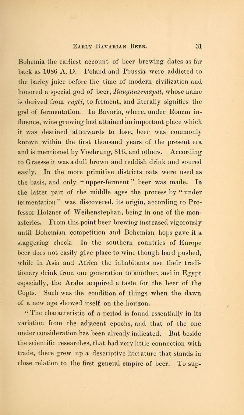 Bohemia the earliest account of beer brewing dates as far back as 1086 A. D. Poland and Prussia were addicted to the barley juice before the time .of modern civilization and honored a special god of beer, Raugunzemapat, whose name is derived from rugti, to ferment, and literally signifies the god of fermentation. In Bavaria, where, under Roman in- fluence, wine growing had attained an important place which it was destined afterwards to lose, beer was commonly known within the first thousand years of the present era and is mentioned by Voehrung, 816, and others. According to Graesse it was a dull brown and reddish drink and soured easily. In the more primitive districts oats were used as the basis, and only  upper-ferment beer was made. In the latter part of the middle ages the process by  under fermentation  was discovered, its origin, according to Pro- fessor Holzner of Weihenstephan, being in one of the mon- asteries. From this point beer brewing increased vigorously until Bohemian competition and Bohemian hops gave it a staggering check. In the southern countries of Europe beer does not easily give place to wine though hard pushed, while in Asia and Africa the inhabitants use their tradi- tionary drink from one generation to another, and in Egypt especially, the Arabs acquired a taste for the beer of the Copts. Such was the condition of things when the dawn of a new age showed itself on the horizon.  The characteristic of a period is found essentially in its variation from the adjacent epochs, and that of the one under consideration has been already indicated. But beside the scientific researches, that had very little connection with trade, there grew up a descriptive literature that stands in close relation to the first general empire of beer. To sup-