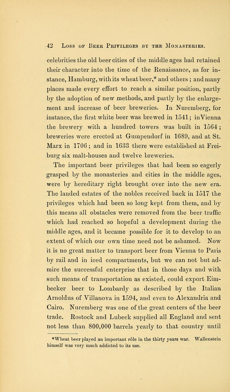 celebrities the old beer cities of the middle ages had retained their character into the time of the Renaissance, as for in- stance, Hamburg, with its wheat beer,* and others ; and many- places made every effort to reach a similar position, partly by the adoption of new methods, and partly by the enlarge- ment and increase of beer breweries. In Nuremberg, for instance, the first white beer was brewed in 1541; inVienna the brewery with a hundred towers was built in 1564 ; breweries were erected at Gumpendorf in 1689, and at St. Marx in 1706 ; and in 1633 there were established at Frei- burg six malt-houses and twelve breweries. The important beer privileges that had been so eagerly grasped by the monasteries and cities in the middle ages, were by hereditary right brought over into the new era. The landed estates of the nobles received back in 1517 the privileges which had been so long kept from them, and by this means all obstacles were removed from the beer traffic which had reached so hopeful a development during the middle ages, and it became possible for it to develop to an extent of which our own time need not be ashamed. Now it is no great matter to transport beer from Vienna to Paris by rail and in iced compartments, but we can not but ad- mire the successful enterprise that in those days and with such means of transportation as existed, could export Eim- becker beer to Lombardy as described by the Italian Arnoldus of Villanova in 1594, and even to Alexandria and Cairo. Nuremberg was one of the great centers of the beer trade. Rostock and Lubeck supplied all England and sent not less than 800,000 barrels yearly to that country until *Wheat beer played an important role in the thirty years war. Wallenstein himself was very much addicted to its use.