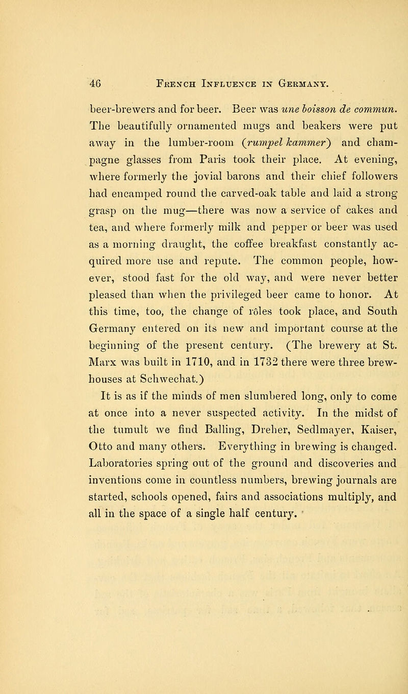 beer-brewers and for beer. Beer was une boisson de commun. The beautifully ornamented mugs and beakers were put away in the lumber-room (rumpel-kammer') and cham- pagne glasses from Paris took their place. At evening, where formerly the jovial barons and their chief followers had encamped round the carved-oak table and laid a strong grasp on the mug—there was now a service of cakes and tea, and where formerly milk and pepper or beer was used as a morning draught, the coffee breakfast constantly ac- quired more use and repute. The common people, how- ever, stood fast for the old way, and were never better pleased than when the privileged beer came to honor. At this time, too, the change of roles took place, and South Germany entered on its new and important course at the beginning of the present century. (The brewery at St. Marx was built in 1710, and in 1732 there were three brew- houses at Schwechat.) It is as if the minds of men slumbered long, only to come at once into a never suspected activity. In the midst of the tumult we find Balling, Dreher, Sedlmayer, Kaiser, Otto and man}' others. Everything in brewing is changed. Laboratories spring out of the ground and discoveries and inventions come in countless numbers, brewing journals are started, schools opened, fairs and associations multiply, and all in the space of a single half century.