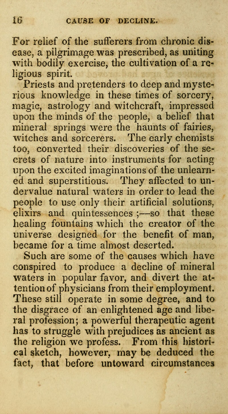 For relief of the sufferers from chronic dis- ease, a pilgrimage was prescribed, as uniting with bodily exercise, the cultivation of a re- ligious spirit. Priests and pretenders to deep and myste- rious knowledge in these times of sorcery, magic, astrology and witchcraft, impressed upon the minds of the people, a belief that mineral springs were the haunts of fairies, witches and sorcerers. The early chemists too, converted their discoveries of the se- crets of nature into instruments for acting upon the excited imaginations of the unlearn- ed and superstitious. They affected to un- dervalue natural waters in order to lead the people to use only their artificial solutions, elixirs and quintessences ;—so that these healing fountains which the creator of the universe designed for the benefit of man, became for a time almost deserted. Such are some of the causes which have conspired to produce a decline of mineral waters in popular favor, and divert the at- tention of physicians from their employment. These still operate in some degree, and to the disgrace of an enlightened age and libe- ral profession; a powerful therapeutic agent has to struggle with prejudices as ancient as the religion we profess. From this histori- cal sketch, however, may be deduced the fact, that before untoward circumstances
