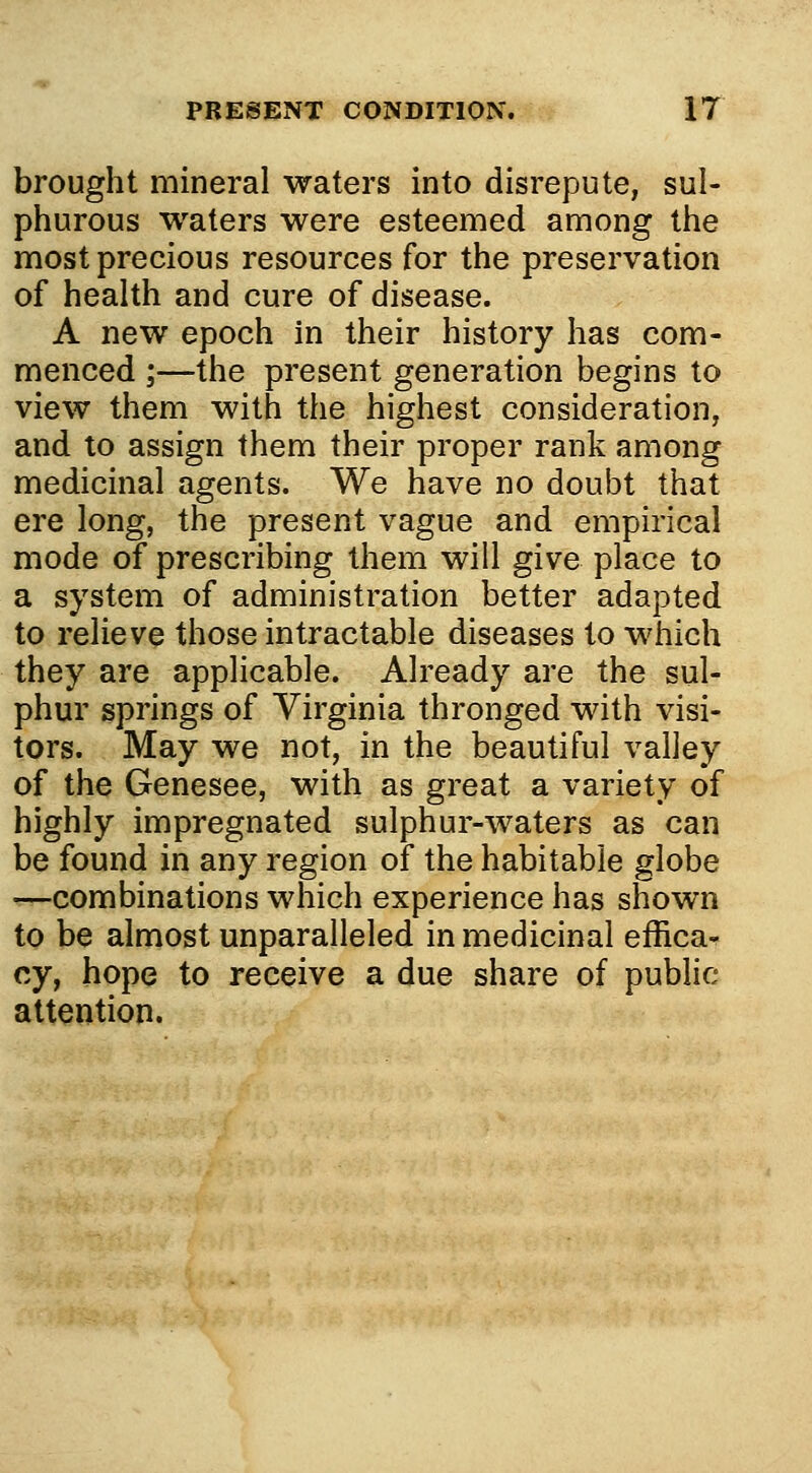 brought mineral waters into disrepute, sul- phurous waters were esteemed among the most precious resources for the preservation of health and cure of disease. A new epoch in their history has com- menced ;—the present generation begins to view them with the highest consideration, and to assign them their proper rank among medicinal agents. We have no doubt that ere long, the present vague and empirical mode of prescribing them will give place to a system of administration better adapted to relieve those intractable diseases to which they are applicable. Already are the sul- phur springs of Virginia thronged with visi- tors. May we not, in the beautiful valley of the Genesee, with as great a variety of highly impregnated sulphur-waters as can be found in any region of the habitable globe —combinations which experience has shown to be almost unparalleled in medicinal effica^ cy, hope to receive a due share of public attention.