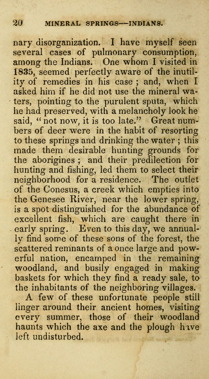 nary disorganization. I have myself seen several cases of pulmonary consumption, among the Indians. One whom I visited in 1835, seemed perfectly aware of the inutil- ity of remedies in his case ; and, when I. asked him if he did not use the mineral wa- ters, pointing to the purulent sputa, which he had preserved, with a melancholy look he said, *' not now, it is too late. Great num- bers of deer were in the habit of resorting to these springs and drinking the water ; this made them desirable hunting grounds for the aborigines ; and their predilection for hunting and fishing, led them to select their neighborhood for a residence. The outlet of the Conesus, a creek which empties into the Genesee River, near the lower spring, is a spot distinguished for the abundance of excellent fish, which are caught there in early spring. Even to this day, we annual- ly find some of these sons of the forest, the scattered remnants of a once large and pow- erful nation, encamped in the remaining woodland, and busily engaged in making baskets for which they find a ready sale, to the inhabitants of the neighboring villages. A few of these unfortunate people still linger around their ancient homes, visiting every summer, those of their woodland haunts which the axe and the plough hive left undisturbed.