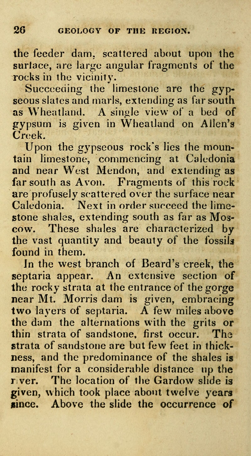 the feeder dam. scattered about upon the surlace, are largo angular fragments of the rocks in the vicinity. Succeeding the fimestone are the gyp- seous slates and marls, extending as far south as Wheatland. A single view of a bed of gypsum is given in Wheatland on Allen^s Creek. Upon the gypseous rock's lies the moun- tain hmestone, commencing at Caledonia and near West Mendon, and extending as far south as Avon. Fragments of this rock are profusely scattered over the surface near Caledonia. Next in order succeed the lime- stone shales, extending south as far as Mos- cow. These shales are characterized by the vast quantity and beauty of the fossils found in them. In the west branch of Beard's creek, the septaria appear. An extensive section of the rocky strata at the entrance of the gorge near Mt. Morris dam is given, embracing two layers of septaria. A few miles above the dam the alternations with the grits or thin strata of sandstone, first occur. The strata of sandstone are but few feet in thick- ness, and the predominance of the shales is manifest for a considerable distance up the rver. The location of the Gardow slide is given, which took place about twelve years nince. Above the slide the occurrence of