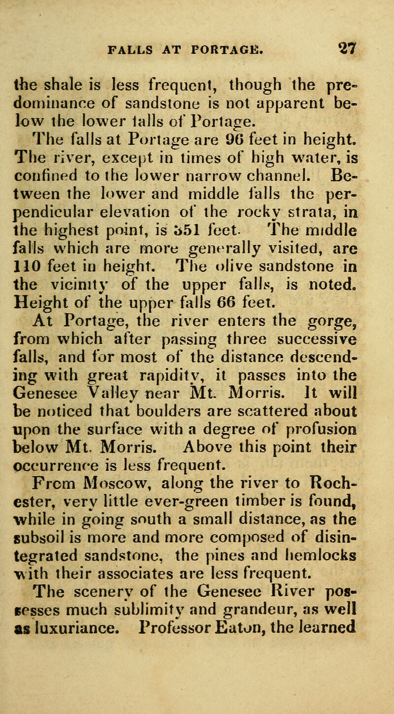 FALLS AT PORTAGE. 2? the shale is less frequent, though the pre- domhiance of sandstone is not apparent be- low the lower tails of Portage. The falls at Portage are 96 feet in height. The river, except in limes of high water, is confined to the lower narrow channel. Be- tween the lower and middle ialls the per- pendicular elevation of the rocky strata, in the highest point, is ^51 feet. The middle falls which are more generally visited, are 110 feet in height. The olive sandstone in the vicinity of the upper falls, is noted. Height of the upper fjills 66 feel. At Portage, the river enters the gorge, from which after passing three successive falls, and for most of the distance descend- ing with great rapidity, it passes into the Genesee Valley near Mt. Morris. It will be noticed that boulders are scattered about upon the surface with a degree of profusion below Mt. Morris. Above this point their occurrence is less frequent. From Moscow, along the river to Roch- ester, very little ever-green timber is found, ■while in going south a small distance, as the subsoil is more and more composed of disin- tegrated sandstone, the pines and hemlocks with their associates are less frequent. The scenery of the Genesee River pos- sesses much sublimity and grandeur, as well as luxuriance. Professor Eaton, the learned