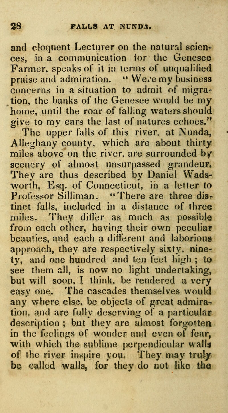 5^8 paLls at nunda. and eJoqnent Lecturer on the natural scion- ces, in a communication ior the Genesee Farmer, speaks of it in terms of unqualified praise and admiration. '* We/e my business concerns in a situation to admit of migra- tion, the banks of the Genesee would be my home, until the roar of falling waters should give to my ears the last of natures echoes. The upper falls of this river, at Nunda, Alleghany county, which are about thirty miles above on the river, are surrounded by scenery of almost unsurpassed grandeur. They are thus described by Daniel Wada- worih, Esq. of Connecticut, in a letter to Professor Silliman. *'There are three dis? tinct falls, included in a distance of three miles. They ditfer as much as possibly froin each other, having their own peculiar beauties, and each a different and laborious approach, they are respecUvely sixty, nine- ty, and one hundred and ten feet high ; ta see them all, is now no light undertaking, but will soon, I think, be rendered a very easy one. The cascades themselves would any where else, be objects of great admira^ tion. and are fully deserving of a particular descri[)tion ; but they are almost forgottea in the feelings of wonder and even of fear, with which the sublime perpendicular walls of the river inspire you. They may trul/ be called walls, fo** they do not like the