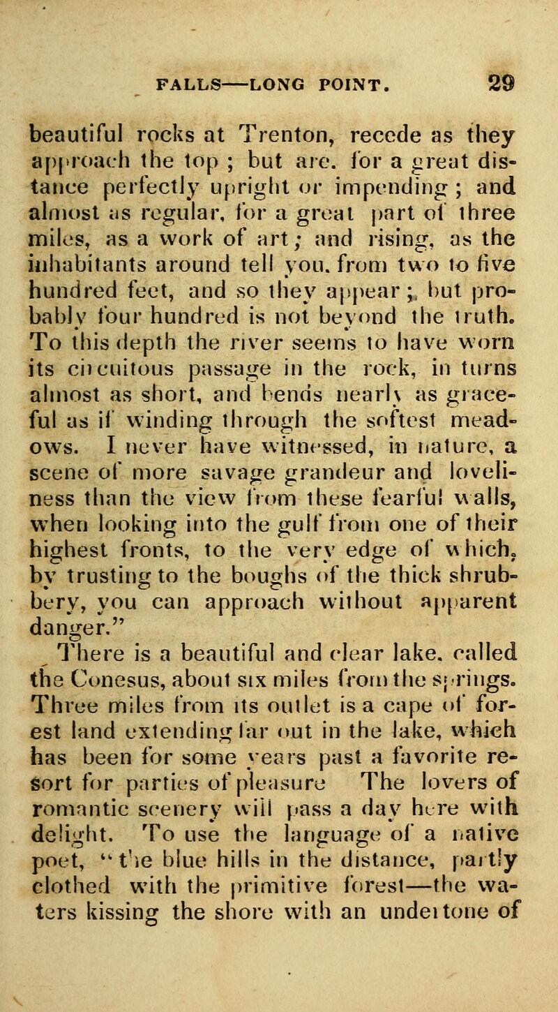 FALLS LONG POINT. W^ beautiful rocks at Trenton, recede as they a[)(>roach the top ; but aie. for a great dis- tance perfectly upright or impending ; and almost as regular, for a great j)art oi ihree miles, as a work of art; and rising, as the inhabitants around tell you. from two to five hundred feet, and so they appear;, but pro- bably four hundred is not beyond the truth. To this depth the river seems to have worn its ciicuitous passage in the rock, in turns almost as short, and bends nearl\ as giace- ful as ii' winding through the softest mead- ow^s. I never have witnessed, in iiature, a scene of more savage grandeur and loveli- ness than the view from these fearful walls, when looking ir)to the gulf from one of their highest fronts, to the very edge of which, by trusting to the boughs of the thick shrub- bery, you can approach without ap[iarent danger. There is a beautiful and clear lake, called the Conesus, about six miles from the s; rings. Three miles from its outlet is a cape of for- est land extending far out in the lake, which has been for some years past a favorite re- Sort for parties of pleasure The lovers of romantic scenery will pass a day hire with delight. To use the language ol a iiative poet, t'ie blue hills in the distance, paitiy clothed with the primitive forest—the wa- ters kissing the shore with an undeitone of