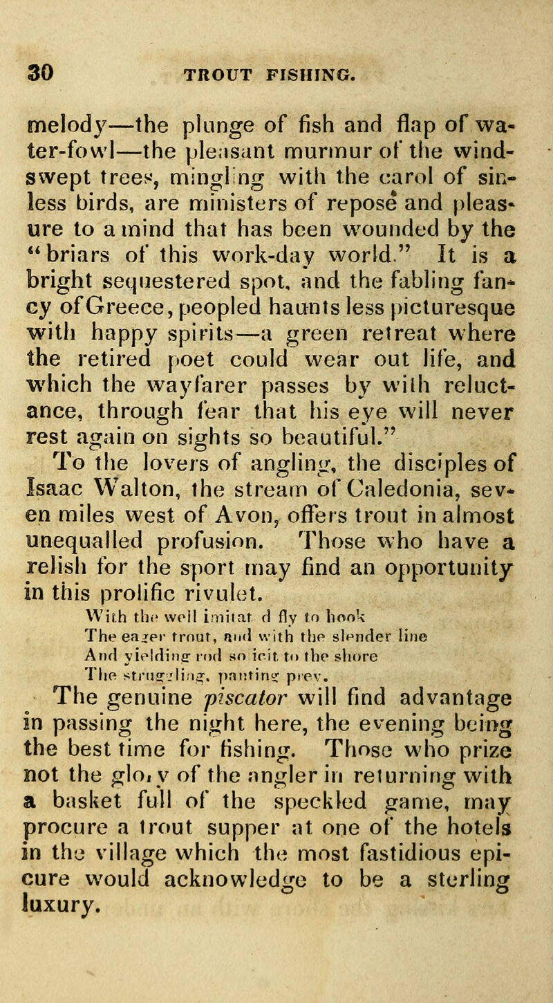 melody—the plunge of fish and flap of wa- ter-fowl—the plensanl murmur of the wind- swept trees, mingl'ng with the carol of sin- less birds, are ministers of repose and [)leas* ure to a mind that has been wounded by the briars of this work-day world. It is a bright sequestered spot, and the fabling fan* cy of Greece, peopled haunts less [)icturesque with happy spirits—a green retreat where the retired poet could wear out life, and which the wayfarer passes by with reluct- ance, through fear that his eye will never rest again on sights so beautiful. To the lovers of angling, the disciples of Isaac Walton, the stream of Caledonia, sev- en miles west of Avon, offers trout in almost unequalled profusion. Those who have a relish for the sport may find an opportunity in this prolific rivuhit. With th.- well imiiaf d fly to linnk Theeajei- trnur, mid with the slender line And yieldiner rod sn irit To the shore ThR strne.rli;i^. patninof ptev. The genuine piscator will find advantage in passing the night here, the evening being the best time for fishing. Those who prize not the glo,y of the angler in returning with a basket full of the speckled game, may- procure a trout supper at one of the hotels in the village which the most fastidious epi- cure would acknowledge to be a sterling luxury.