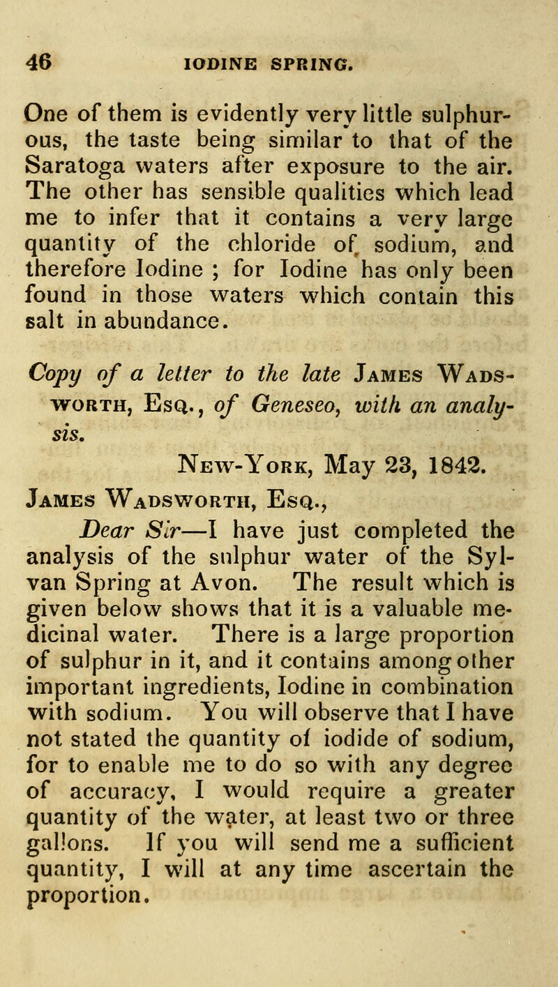 One of them is evidently very little sulphur- ous, the taste being similar to that of the Saratoga waters after exposure to the air. The other has sensible qualities which lead me to infer that it contains a very large quantity of the chloride of sodium, and therefore Iodine ; for Iodine has only been found in those waters which contain this salt in abundance. Copy of a letter to the late James Wads- worth, Esq. , of Geneseo, with an analy- sis. New-York, May 23, 1842. James Wadsworth, Esq., Dear Sir—I have just completed the analysis of the sulphur water of the Syl- van Spring at Avon. The result which is given below shows that it is a valuable me- dicinal water. There is a large proportion of sulphur in it, and it contains among other important ingredients, Iodine in combination with sodium. You will observe that I have not stated the quantity of iodide of sodium, for to enable me to do so with any degree of accuracy, I would require a greater quantity of the water, at least two or three gallons. If you will send me a sufficient quantity, I will at any time ascertain the proportion.