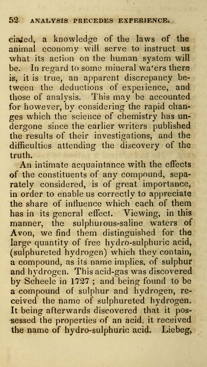 ciaied, a knowledge of the laws of the animal economy will serve to instruct us what its action on the human system will be. In regard to some mineral wafers there is, it is true, an apparent discrepancy be- tween the deductions of expeiience, and those of analysis. This may be accounted for however, by considering the rapid chan- ges which the science of chemistry has un- dergone since the earlier writers published the results of their investigations, and the difficulties attending the discovery of the truth. An intimate acquaintance with the effects of the constituents of any compound, sepa- rately considered, is of great importance, in order to enable us correctly to appreciate the share of intiuence which each of them has in its general effect. Viewing, in this manner, the sulphurous-saline waters of Avon, we find them distinguished for the large quantity of free hydro-sulphuric acid, (sulphureted hydrogen) which they contain, a compound, as its name implies, of sulphur and hydrogen. This acid-gas was discovered by Scheele in 1727 ; and being found to be a compound of sulphur and hydrogen, re- ceived the name of sulphureted hydrogen. It being afterwards discovered that it pos- -sessed the properties of an acid, it received the name of hydro-sulphuric acid. Liebeg,