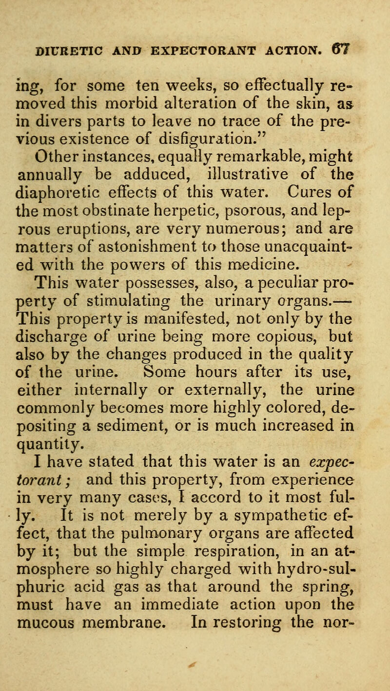 ing, for some ten weeks, so effectually re- moved this morbid alteration of the skin, a» in divers parts to leave no trace of the pre- vious existence of disfiguration. Other instances, equally remarkable, might annually be adduced, illustrative of the diaphoretic effects of this w^ater. Cures of the most obstinate herpetic, psorous, and lep- rous eruptions, are very numerous; and are matters of astonishment to those unacquaint- ed w^ith the powders of this medicine. This water possesses, also, a peculiar pro- perty of stimulating the urinary organs.—- This property is manifested, not only by the discharge of urine being more copious, but also by the changes produced in the quality of the urine. Some hours after its use, either internally or externally, the urine commonly becomes more highly colored, de- positing a sediment, or is much increased in quantity. I have stated that this water is an expec- torant ; and this property, from experience in very many cases, I accord to it most ful- ly. It is not merely by a sympathetic ef- fect, that the pulmonary organs are affected by it; but the simple respiration, in an at- mosphere so highly charged with hydro-sul- phuric acid gas as that around the spring, must have an immediate action upon the mucous membrane. In restoring the nor-