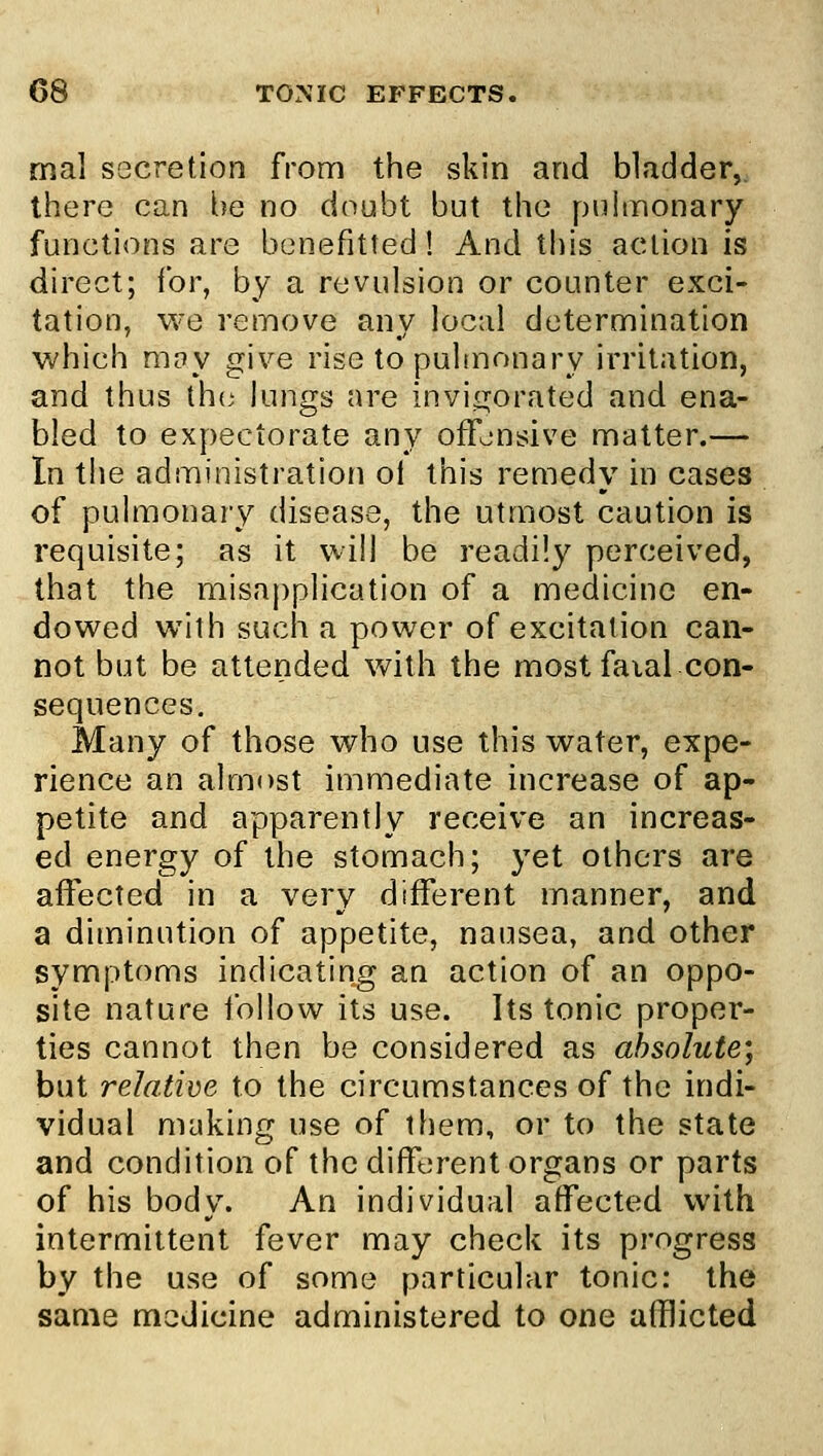 mal secretion from the skin and bladder,, there can be no doubt but the puhnonary functions are benefitted I And this action is direct; for, by a revulsion or counter exci- tation, we remove any local determination which mny give rise to pulmonary irritation, and thus the lungs are invi<rorated and ena- bled to expectorate any offensive matter.— In the administration ol this remedy in cases of pulmonary disease, the utmost caution is requisite; as it will be readily perceived, that the misapplication of a medicine en- dowed with such a power of excitation can- not but be attended with the most faial con- sequences. Many of those who use this water, expe- rience an almost immediate increase of ap- petite and apparently receive an increas- ed energy of the stomach; yet others are affected in a very different manner, and a diminution of appetite, nausea, and other symptoms indicating an action of an oppo- site nature follow its use. Its tonic proper- ties cannot then be considered as absolute; but relative to the circumstances of the indi- vidual making use of tliem, or to the state and condition of the different organs or parts of his body. An individual affected with intermittent fever may check its progress by the use of some particular tonic: the same medicine administered to one afflicted