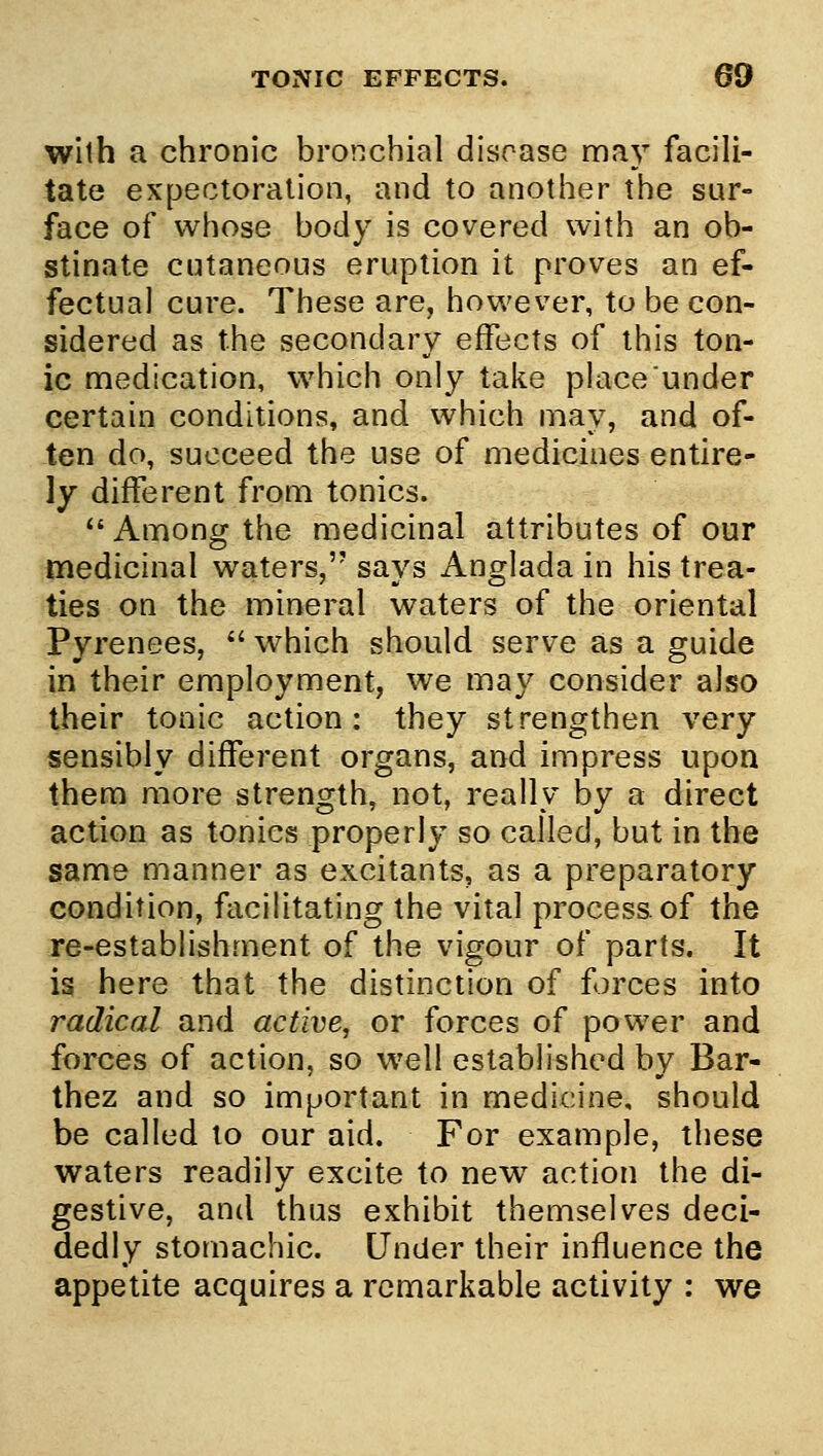 with a chronic bronchial disease may facili- tate expectoration, and to another the sur- face of whose body is covered with an ob- stinate cutaneous eruption it proves an ef- fectual cure. These are, however, to be con- sidered as the secondary effects of this ton- ic medication, which only take place under certain conditions, and which may, and of- ten do, succeed the use of medicines entire- ly different from tonics. Among the medicinal attributes of our medicinal waters, says Anglada in his trea- ties on the mineral waters of the oriental Pyrenees,  which should serve as a guide in their employment, we may consider also their tonic action: they strengthen very sensibly different organs, and impress upon them more strength, not, really by a direct action as tonics properly so called, but in the same manner as excitants, as a preparatory condition, facilitating the vital process, of the re-establishment of the vigour of parts. It is here that the distinction of forces into radical and active, or forces of power and forces of action, so well established by Bar- thez and so important in medicine, should be called lo our aid. For example, these waters readily excite to new action the di- gestive, and thus exhibit themselves deci- dedly stomachic. Under their influence the appetite acquires a remarkable activity : we