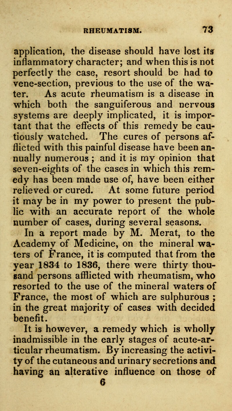 application, the disease should have lost ittf inflammatory character; and when this is not perfectly the case, resort should be had to vene-section, previous to the use of the wa- ter. As acute rheumatism is a disease in which both the sanguiferous and nervous systems are deeply implicated, it is impor- tant that the effects of this remedy be cau- tiously watched. The cures of persons af- flicted with this painful disease have been an- nually numerous ; and it is my opinion that seven-eights of the cases in which this rem- edy has been made use of, have been either relieved or cured. At some future period it may be in my power to present the pub- lic with an accurate report of the whole number of cases, during several seasons. In a report made by M. Merat, to the Academy of Medicine, on the mineral wa- ters of France, it is computed that from the year 1834 to 1836, there were thirty thou- sand persons afilicted with rheumatism, who resorted to the use of the mineral waters of France, the most of which are sulphurous ; in the great majority of eases with decided benefit. It is however, a remedy which is wholly inadmissible in the early stages of acute-ar- ticular rheumatism. By increasing the activi- ty of the cutaneous and urinary secretions and having an alterative influence on those of