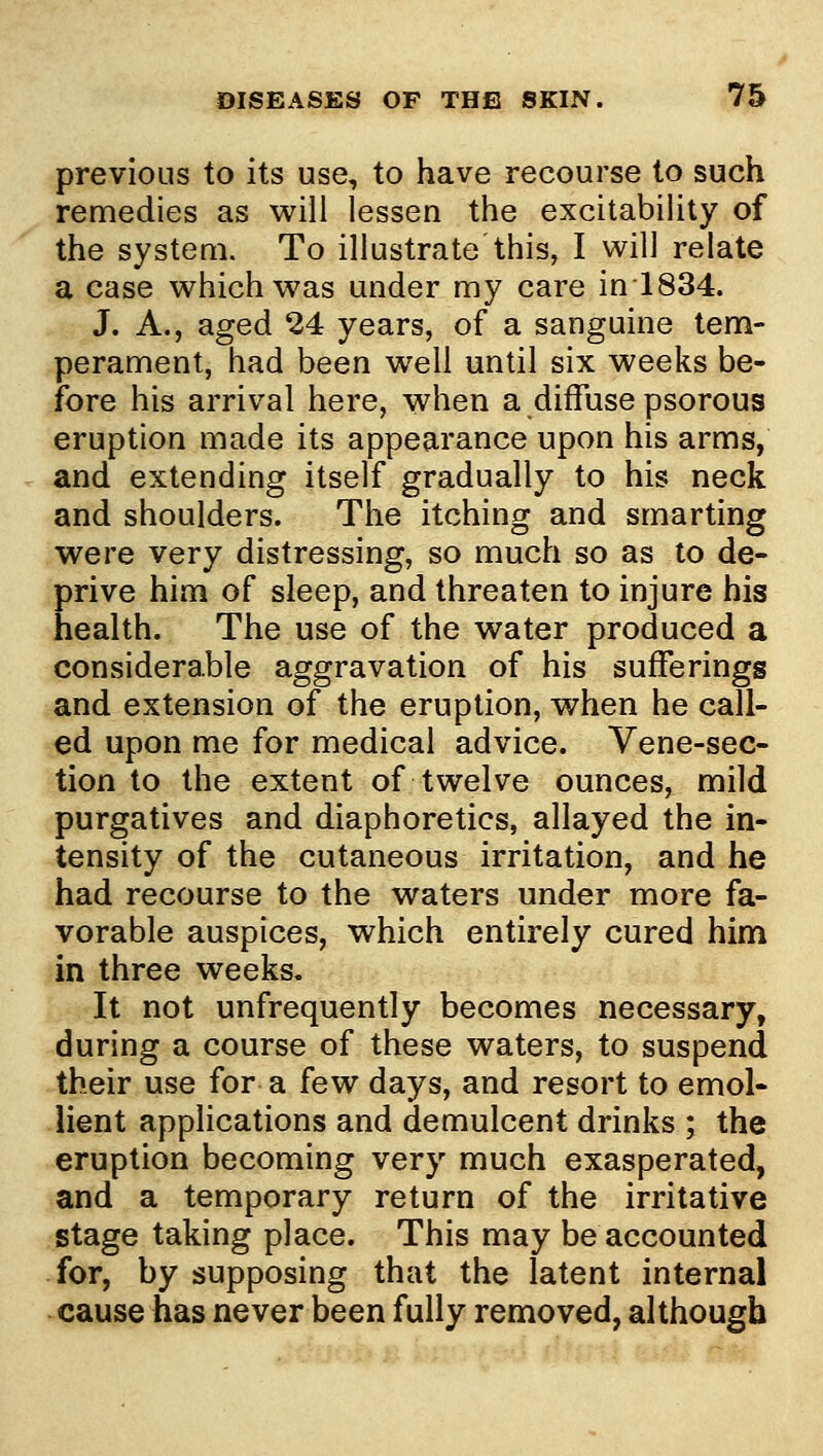 previous to its use, to have recourse to such remedies as will lessen the excitability of the system. To illustrate this, I will relate a case which was under my care in 1834. J. A., aged 24 years, of a sanguine tem- perament, had been well until six weeks be- fore his arrival here, when a diffuse psorous eruption made its appearance upon his arms, and extending itself gradually to his neck and shoulders. The itching and smarting were very distressing, so much so as to de- prive him of sleep, and threaten to injure his health. The use of the water produced a considera.ble aggravation of his sufferings and extension of the eruption, when he call- ed upon me for medical advice. Vene-sec- tion to the extent of twelve ounces, mild purgatives and diaphoretics, allayed the in- tensity of the cutaneous irritation, and he had recourse to the waters under more fa- vorable auspices, which entirely cured him in three weeks. It not unfrequently becomes necessary, during a course of these waters, to suspend their use for a few days, and resort to emol- lient applications and demulcent drinks ; the eruption becoming very much exasperated, and a temporary return of the irritative stage taking place. This may be accounted for, by supposing that the latent internal cause has never been fully removed, although