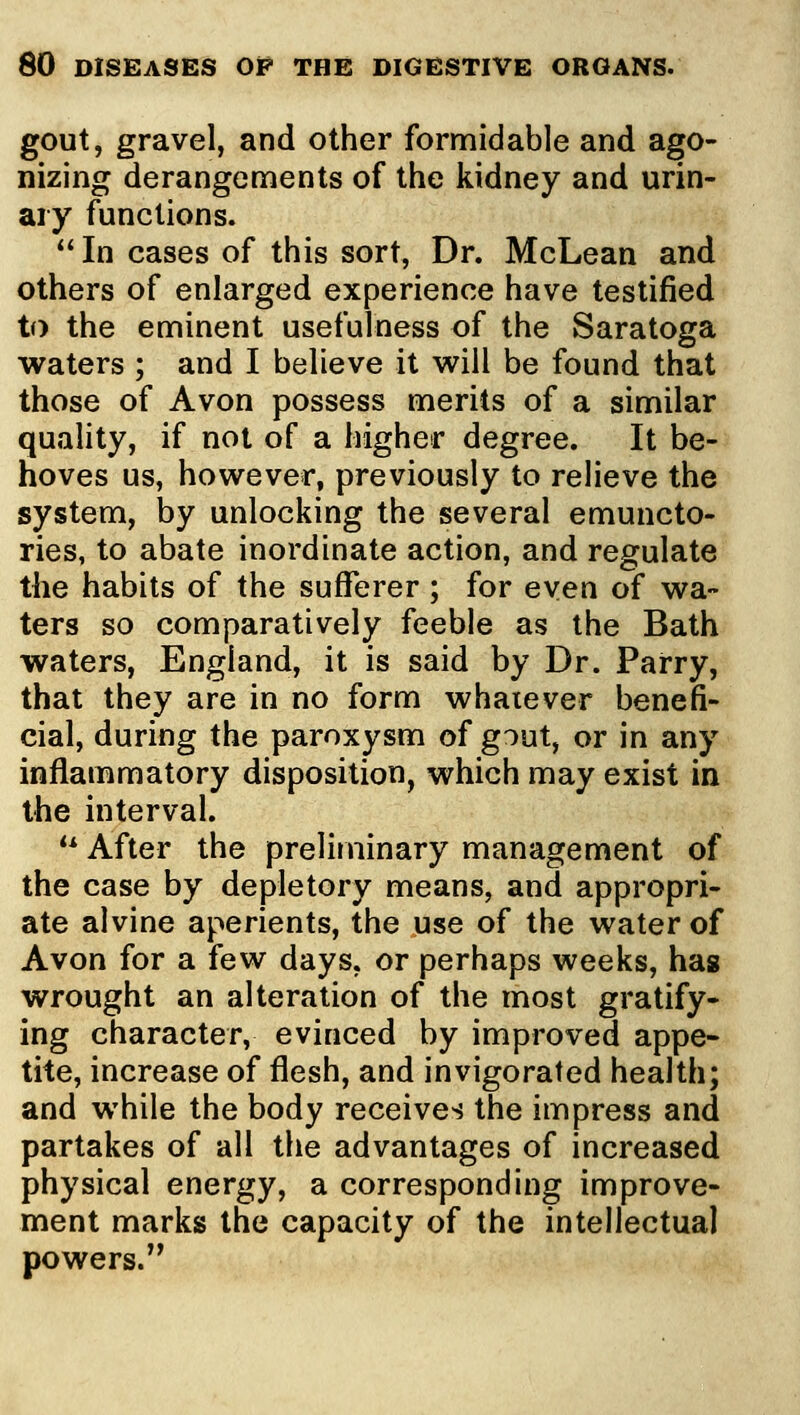 gout, gravel, and other formidable and ago- nizing derangements of the kidney and urin- ary functions. *' In cases of this sort. Dr. McLean and others of enlarged experience have testified to the eminent usefulness of the Saratoga waters ; and I believe it will be found that those of Avon possess merits of a similar quality, if not of a higher degree. It be- hoves us, however, previously to relieve the system, by unlocking the several emuncto- ries, to abate inordinate action, and regulate the habits of the sufferer; for even of wa- ters so comparatively feeble as the Bath waters, England, it is said by Dr. Parry, that they are in no form whatever benefi- cial, during the paroxysm of gout, or in any inflammatory disposition, which may exist in the interval. ** After the preliminary management of the case by depletory means, and appropri- ate alvine aperients, the use of the water of Avon for a few days, or perhaps weeks, has wrought an alteration of the most gratify- ing character, evinced by improved appe- tite, increase of flesh, and invigorated health; and while the body receives the impress and partakes of all the advantages of increased physical energy, a corresponding improve- ment marks the capacity of the intellectual powers.