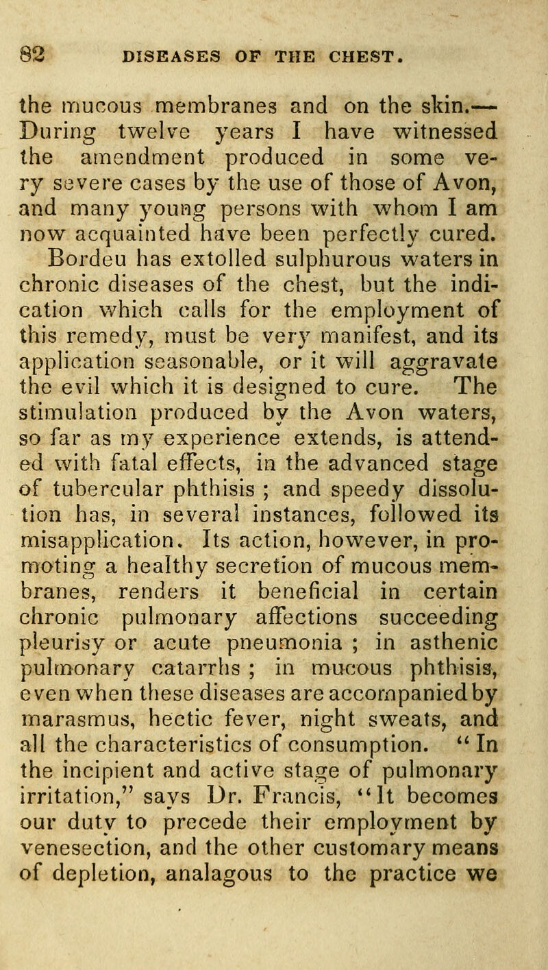 the mucous membranes and on the skin.— During twelve years I have witnessed the amendment produced in some ve- ry severe cases by the use of those of Avon, and many young persons with whom I am now acquainted have been perfectly cured. Bordeu has extolled sulphurous waters in chronic diseases of the chest, but the indi- cation which calls for the employment of this remedy, must be very manifest, and its application seasonable, or it will aggravate the evil which it is designed to cure. The stimulation produced by the Avon waters, so far as my experience extends, is attend- ed with fatal effects, in the advanced stage of tubercular phthisis ; and speedy dissolu- tion has, in several instances, followed its misapplication. Its action, however, in pro- moting a healthy secretion of mucous mem- branes, renders it beneficial in certain chronic pulmonary affections succeeding pleurisy or acute pneumonia ; in asthenic pulmonary catarrhs ; in mucous phthisis, even when these diseases are accompanied by marasmus, hectic fever, night sweats, and all the characteristics of consumption.  In the incipient and active stage of pulmonary irritation, says Dr. Francis, It becomes our duty to precede their employment by venesection, and the other customary means of depletion, analagous to the practice we