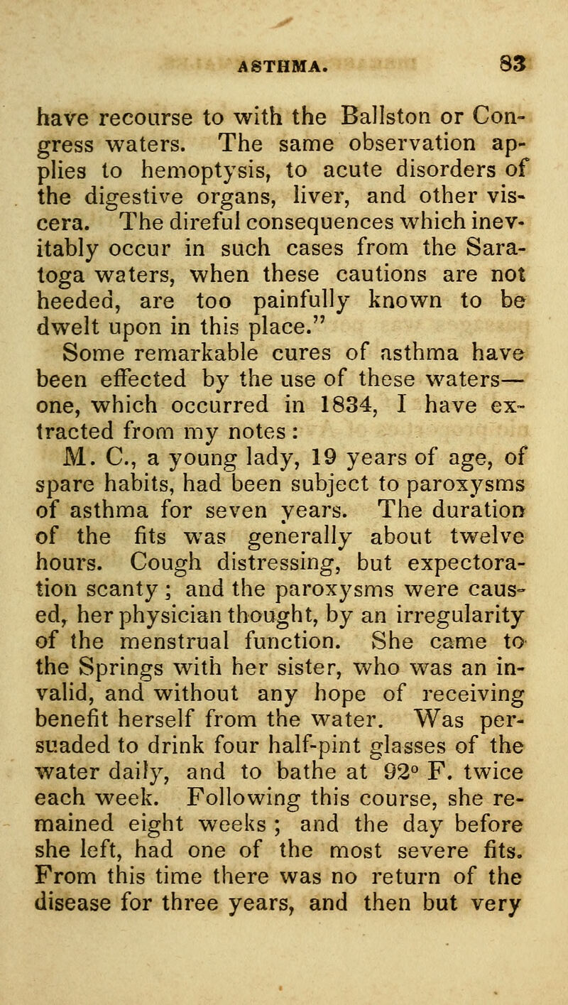 ASTHMA. 8S have recourse to with the Ballston or Con- gress waters. The same observation ap- pHes to hemoptysis, to acute disorders of the digestive organs, hver, and other vis- cera. The direful consequences which inev« itably occur in such cases from the Sara- toga waters, when these cautions are not heeded, are too painfully known to be dwelt upon in this place. Some remarkable cures of asthma have been effected by the use of these waters— one, which occurred in 1834, I have ex- tracted from my notes: M. C, a young lady, 19 years of age, of spare habits, had been subject to paroxysms of asthma for seven years. The duration of the fits was generally about twelve hours. Cough distressing, but expectora- tion scanty ; and the paroxysms were caus- edy her physician thought, by an irregularity of the menstrual function. She came to the Springs with her sister, who was an in- valid, and without any hope of receiving benefit herself from the water. Was per- suaded to drink four half-pint glasses of the water daily, and to bathe at 92° F. twice each week. Following this course, she re- mained eight weeks ; and the day before she left, had one of the most severe fits. From this time there was no return of the disease for three years, and then but very