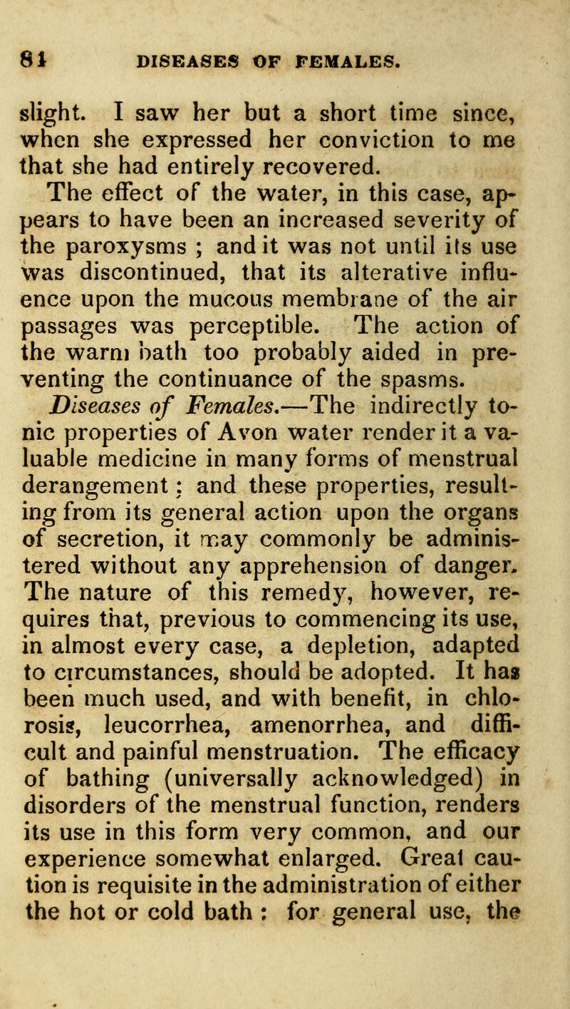 slight. I saw her but a short time since, when she expressed her conviction to me that she had entirely recovered. The effect of the water, in this case, ap- pears to have been an increased severity of the paroxysms ; and it was not until its use was discontinued, that its alterative influ- ence upon the mucous membrane of the air passages was perceptible. The action of the warm bath too probably aided in pre- venting the continuance of the spasms. Diseases of Females,—The indirectly to- nic properties of Avon water render it a va- luable medicine in many forms of menstrual derangement; and these properties, result- ing from its general action upon the organs of secretion, it may commonly be adminis- tered without any apprehension of danger. The nature of this remedy, however, re- quires that, previous to commencing its use, in almost every case, a depletion, adapted to circumstances, should be adopted. It has been much used, and with benefit, in chlo- rosis, leucorrhea, amenorrhea, and diffi- cult and painful menstruation. The efficacy of bathing (universally acknowledged) in disorders of the menstrual function, renders its use in this form very common, and our experience somewhat enlarged. Great cau- tion is requisite in the administration of either the hot or cold bath : for general use, the