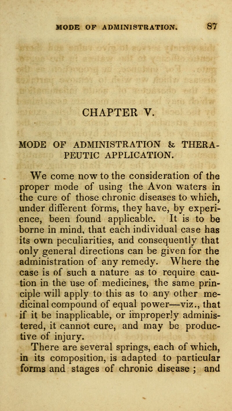 CHAPTER V. MODE OF ADMINISTRATION & THERA- PEUTIC APPLICATION. We come now to the consideration of the proper mode of using the Avon waters in the cure of those chronic diseases to which, under different forms, they have, by experi- ence, been found appHcable. It is to be borne in mind, that each individual case has its own peculiarities, and consequently that only general directions can be given for the administration of any remedy. Where the case is of such a nature as to require cau- tion in the use of medicines, the same prin- ciple will apply to this as to any other me- dicinal compound of equal power—viz., that if it be inapplicable, or improperly adminis- tered, it cannot cure, and may be produc- tive of injury. There are several springs, each of which, in its composition, is adapted to particular forms and stages of chronic disease ; and
