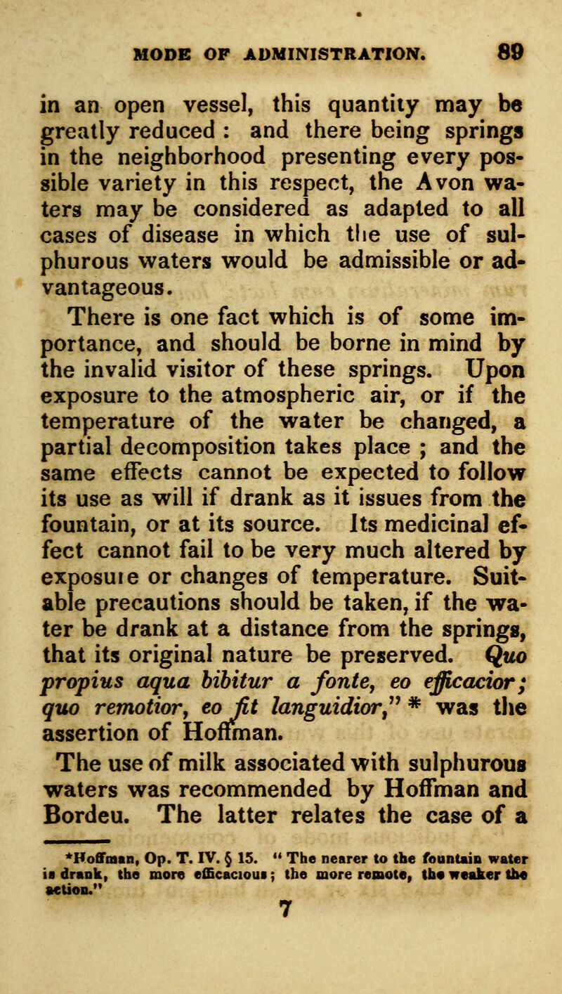 in an open vessel, this quantity may be greatly reduced : and there being springs in the neighborhood presenting every pos- sible variety in this respect, the Avon wa- ters may be considered as adapted to all cases of disease in which the use of sul- phurous waters would be admissible or ad- vantageous. There is one fact which is of some im- portance, and should be borne in mind by the invalid visitor of these springs. Upon exposure to the atmospheric air, or if the temperature of the water be changed, a partial decomposition takes place ; and the same effects cannot be expected to follow its use as will if drank as it issues from the fountain, or at its source. Its medicinal ef- fect cannot fail to be very much altered by exposuie or changes of temperature. Suit- able precautions should be taken, if the wa- ter be drank at a distance from the springSi' that its original nature be preserved. Quo propius aqua bibitur a fonte^ eo efficacior; quo remotior, ^ojit languidior^'' * was the assertion of Hoflfman. The use of milk associated with sulphurous waters was recommended by Hoffman and Bordeu. The latter relates the case of a ^Hoffoain, Op. T. IV. § 15.  The nearer to the fountain water ia drank, the more efficacious; the more remote, tbo wmJier tiM