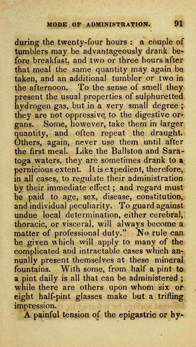 during the twenty-four hours : a couple of tumblers nnay be advantageously drank be- fore breakfast, and two or three hours after that nneal the same quantity n:iay again be taken, and an additional tunabler or two in the afternoon. To the sense of snfiell they present the usual properties of sulphuretted hydrogen gas, but in a very snoall degree ; they are not oppressive to the digestive or- gans. Some, however, take them in larger quantity, and often repeat the draught. Others, again, never use them until after the first meal. Like the Ballston and Sara- toga waters, they are sometimes drank to a pernicious extent. It is expedient, therefore, in all cases, to regulate their administration by their immediate etTect; and regard must be paid to age, sex, disease, constitution^:, and individual peculiarity. To guard against undue local determination, either cerebral, thoracic, or visceral, will always become a matter of professional duty. No rule can be given which will apply to many of the complicated and intractable cases which an-^ nually present themselves at these mineral fountains. With some, from half a pint to a pint daily is all that can be administered ; while there are others upon whom six or eight half-pint glasses make but a trifling, impression. A painful tension of the epigastric or hy-