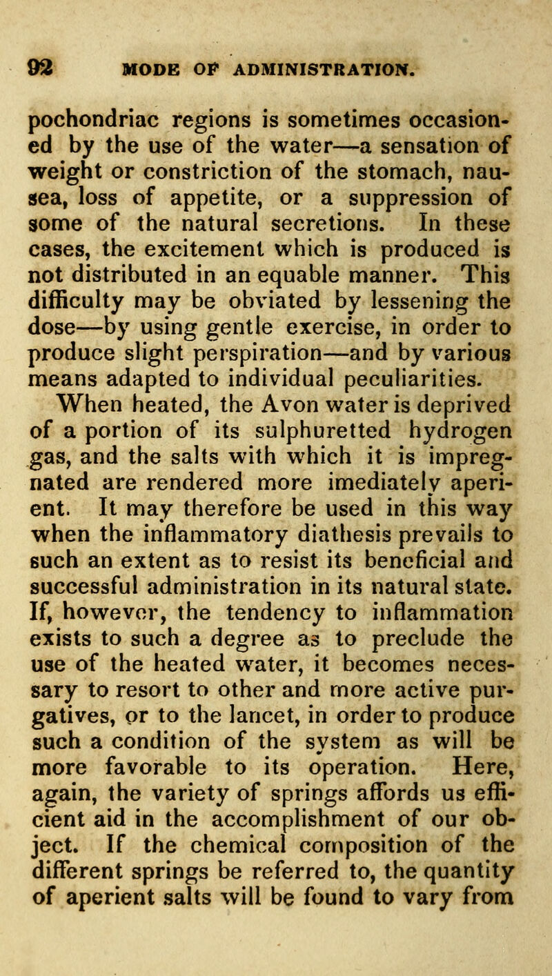 pochondriac regions is sometimes occasion- ed by the use of the water—a sensation of weight or constriction of the stomach, nau- sea, loss of appetite, or a suppression of some of the natural secretions. In these cases, the excitement which is produced is not distributed in an equable manner. This difficulty may be obviated by lessening the dose—by using gentle exercise, in order to produce slight perspiration—and by various means adapted to individual peculiarities. When heated, the Avon water is deprived of a portion of its sulphuretted hydrogen gas, and the salts with which it is impreg- nated are rendered more imediately aperi- ent. It may therefore be used in this way when the inflammatory diathesis prevails to such an extent as to resist its beneficial and successful administration in its natural state. If, however, the tendency to inflammation exists to such a degree as to preclude the use of the heated water, it becomes neces- sary to resort to other and more active pur- gatives, or to the lancet, in order to produce such a condition of the system as will be more favorable to its operation. Here, again, the variety of springs affords us effi- cient aid in the accomplishment of our ob- ject. If the chemical composition of the different springs be referred to, the quantity of aperient salts will be found to vary from