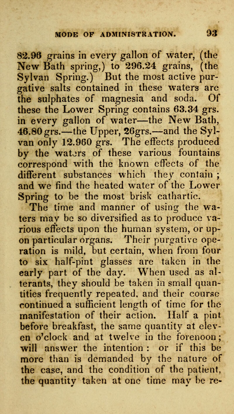 82.96 grains in every gallon of water, (the New Bath spring,) to 296.24 grains, (the Sylvan Spring.) But the most active pur- gative salts contained in these waters are the sulphates of magnesia and soda. Of these the Lower Spring contains 63.34 grs. in every gallon of water—the New Bath, 46.80 grs.—the Upper, 26grs.—and the Syl- van only 12.960 grs. The effects produced by the wators of these various fountains correspond with the known effects of the different substances which they contain ; and we find the heated water of the Lower Spring to be the most brisk cathartic. The time and manner of using the wa- ters may be so diversified as to produce va- rious effects upon the human system, or up- on particular organs. Their purgative ope- ration is mild, but certain, when from four to six half-pint glasses are taken in the early part of the day. When used as al- terants, they should be taken in small quan- tities frequently repeated, and their course continued a sufficient length of time for the manifestation of their action. Half a pint before breakfast, the same quantity at elev- en o'clock and at twelve in the forenoon; will answer the intention : or if this be more than is demanded by the nature of the case, and the condition of the patient. the quantity taken at one time may be re-