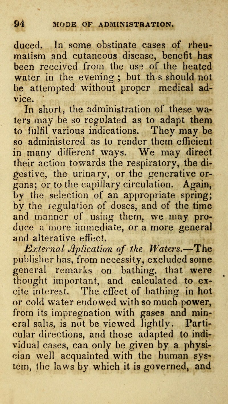 duced. In some obstinate cases of rheu- matism and cutaneous disease, benefit has been received from the us*^ of the heated water in the evening ; but th s should not be attempted without proper medical ad- vice. In short, the administration of these wa- ters may be so regulated as to adapt them to fulfil various indications. They may be so administered as to render them efficient in many different ways. We may direct their action towards the respiratory, the di- gestive, the urinary, or the generative or- gans; or to the capillary circulation. Again, by the selection of an appropriate spring; by the regulaiion of doses, and of the time and manner of using them, we may pro- duce a more immediate, or a more general and alterative effect. External ApUcation of the Waters.—The publisher has, from necessity, excluded some general remarks on bathing, that were thought important, and calculated to ex- cite interest. The effect of bathing in hot or cold water endowed with so much power, from its impregnation with gasea and min- eral sails, is not be viewed lightly. Parti- cular directions, and tho.^e adapted to indi- vidual cases, can only be given by a physi- cian well acquainted with the human sys- tem, the laws by which it is governed, and