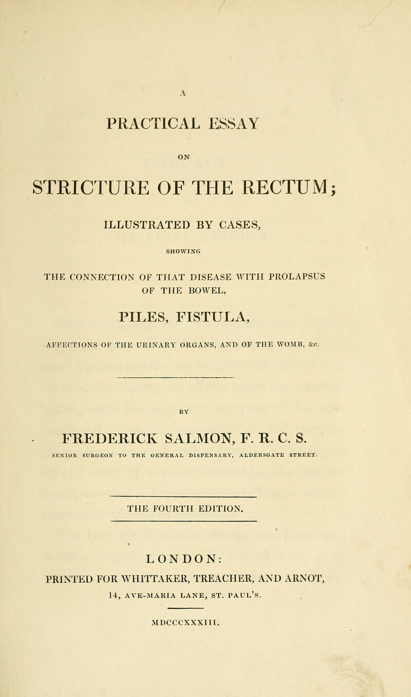 ON STRICTURE OF THE RECTUM; ILLUSTRATED BY CASES, SHOWING THE CONNECTION OF THAT DISEASE WITH PROLAPSUS OF THE BOWEL, PILES, FISTULA, AFFECTIONS OF THE URINARY ORGANS, AND OF THE WOMB, &c: FREDERICK SALMON, F. R. C. S. SENIOR SURGEON TO THE GENERAL DISPENSARY, ALDERSGATE STREET. THE FOURTH EDITION. LONDON: PRINTED FOR WHITTAKER, TREACHER, AND ARNOT, 14, AVE-MARIA LANE, ST. PAUL'S. MDCCCXXXIII.