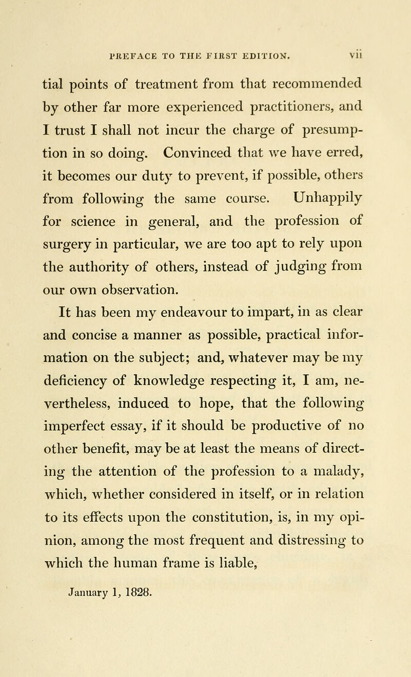 tial points of treatment from that recommended by other far more experienced practitioners, and I trust I shall not incur the charge of presump- tion in so doing. Convinced that we have erred, it becomes our duty to prevent, if possible, others from following the same course. Unhappily for science in general, and the profession of surgery in particular, we are too apt to rely upon the authority of others, instead of judging from our own observation. It has been my endeavour to impart, in as clear and concise a manner as possible, practical infor- mation on the subject; and, whatever may be my deficiency of knowledge respecting it, I am, ne- vertheless, induced to hope, that the following imperfect essay, if it should be productive of no other benefit, may be at least the means of direct- ing the attention of the profession to a malady, which, whether considered in itself, or in relation to its effects upon the constitution, is, in my opi- nion, among the most frequent and distressing to which the human frame is liable, January 1, 1828.